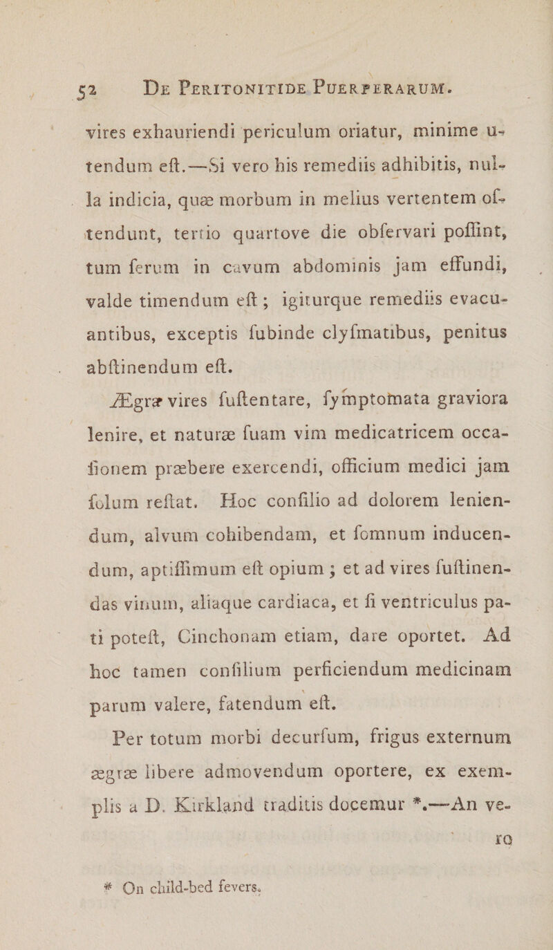 vires exhauriendi periculum oriatur, minime tendum eft.—Si vero his remediis adhibitis, nul¬ la indicia, qu^ morbum in melius vertentem of- itendunt, tertio quartove die obfervari poffint, tum ferum in cavum abdominis jam effundi, valde timendum eft; igiturque remediis evacu¬ antibus, exceptis fubinde cljfmatibus, penitus abftinendum efl. ^grar vires fuflentare, fymptotnata graviora lenire» et naturae fuam vim medicatricem occa- lionem praebere exercendi, officium medici jam fulum reflat. Hoc confilio ad dolorem lenien¬ dum, alvum cohibendam, et fomnum inducen¬ dum, aptiffimum eft opium ; et ad vires fuftinen- das vinum, aiiaque cardiaca, et fi ventriculus pa¬ ti poteft, Cinchonam etiam, dare oportet. Ad hoc tamen conhlium perficiendum medicinam parum valere, fatendum eft. Per totum morbi decurfum, frigus externum asgrte libere admovendum oportere, ex exem¬ plis a D. Kirkland traditis docemur ^.-—An ve¬ ro * On cliild-bed fevers.