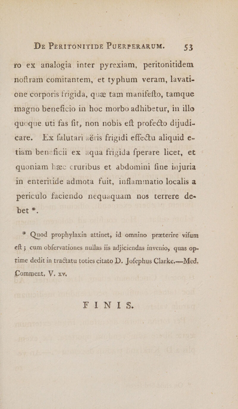 ro ex analogia inter pyrexiam, peritonitidem noftram comitantem, et typhum veram, lavati¬ one corporis frigida, qua^ tam manifeflo, tamque magno beneficio in hoc morbo adhibetur, in illo quoque uti fas fit, non nobis efl profecfto dijudi¬ care. Ex falutari aeris frigidi effectu aliquid e- tiam beneficii ex aqua frigida fperare licet, et quoniam hsec cruribus et abdomini fine injuria in enteritide admota fuit, infiamjnatio localis a periculo faciendo nequaquam nos terrere de* bet *. ^ Quod prophylaxin attinet, id omnino praeterire vifum cft j cum obfervationes nullas iis adjiciendas invenio, quas op¬ time dedit in tradatu toties citato D. Jofephus Clarke.—Med. Comijient, V. xv. FINIS-