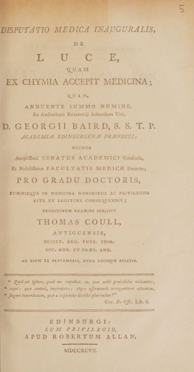 D E LUCE, QJJ A M EX CHYMIA ACCEPIT MEDICINA; (^U A M, ANNUENTE SUMMO NUMINE, Ex Audloritatc Reverendi Admodum Viri, D. G E O R G 11 BAIRD, S. S. T. P. ACADEMIAE EDINBURGENAF. PRAEFECTI; NECNON Ampliflimi SENATUS ACADEMICI Confcnfu, E: Nobiliflimae FACULTATIS MEDI CyE Decreto; PRO GRADU DOCTORIS, IUMMISQUE IN MEDICINA HONORIBUS AC PRIVILEGIIS RITE ET LEGITIME CONSEQUENDIS J ERUDITORUM EXAMINI SUBJICIT THOMAS COULL, ANTIGUENSIS, SOCIET. REG. PHYS. EDIN. SOC. HON. ET PRJES. ANN. AD DIEM 12 SEPTEMBRIS, HORA LOCOQUE SOLITIS. “ i$uid est igitur, quod me impediat, ea, qua mibi probabilia videantur, “ tequi; qua contra, improbare ; atque offirmandi arrogantiam vitantem, “ fugere temeritatem, qua a sapientia dissidet plurimum f Cic. De OJjic. Lib. ii. EDINBURGI: CUM PRIVILEGIO, APUD ROBERTUM ALLAN, MDCCXCVIl.