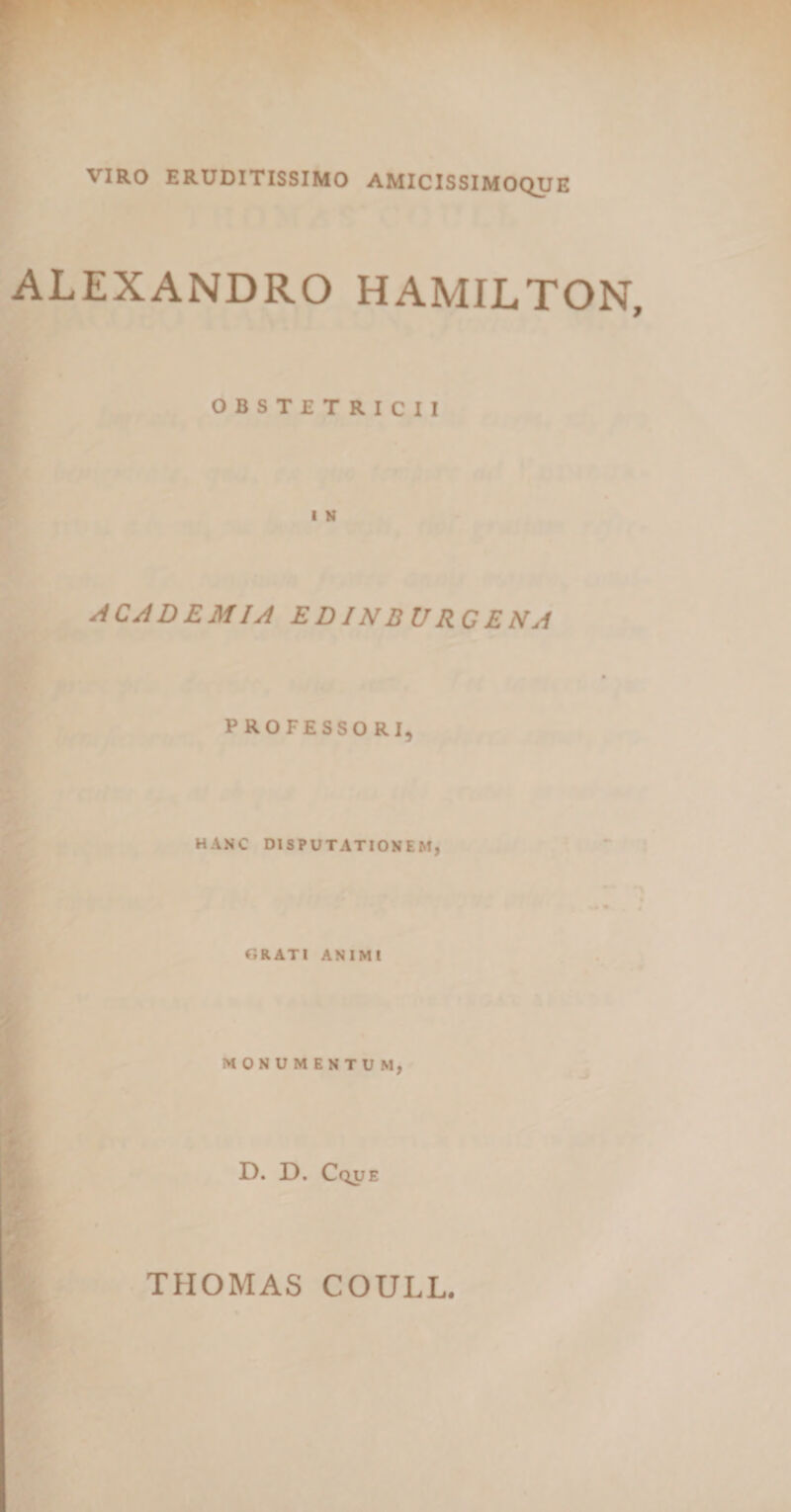 VIRO ERUDITISSIMO AMICISSIMOQUE ALEXANDRO HAMILTON, OBSTETRICII I N ACAD EM IA EDINBURCENA PROFESSORI, HANC DISPUTATIONEM, GRATI ANIMI MONUMENTUM, D. D. Cque THOMAS COULL.