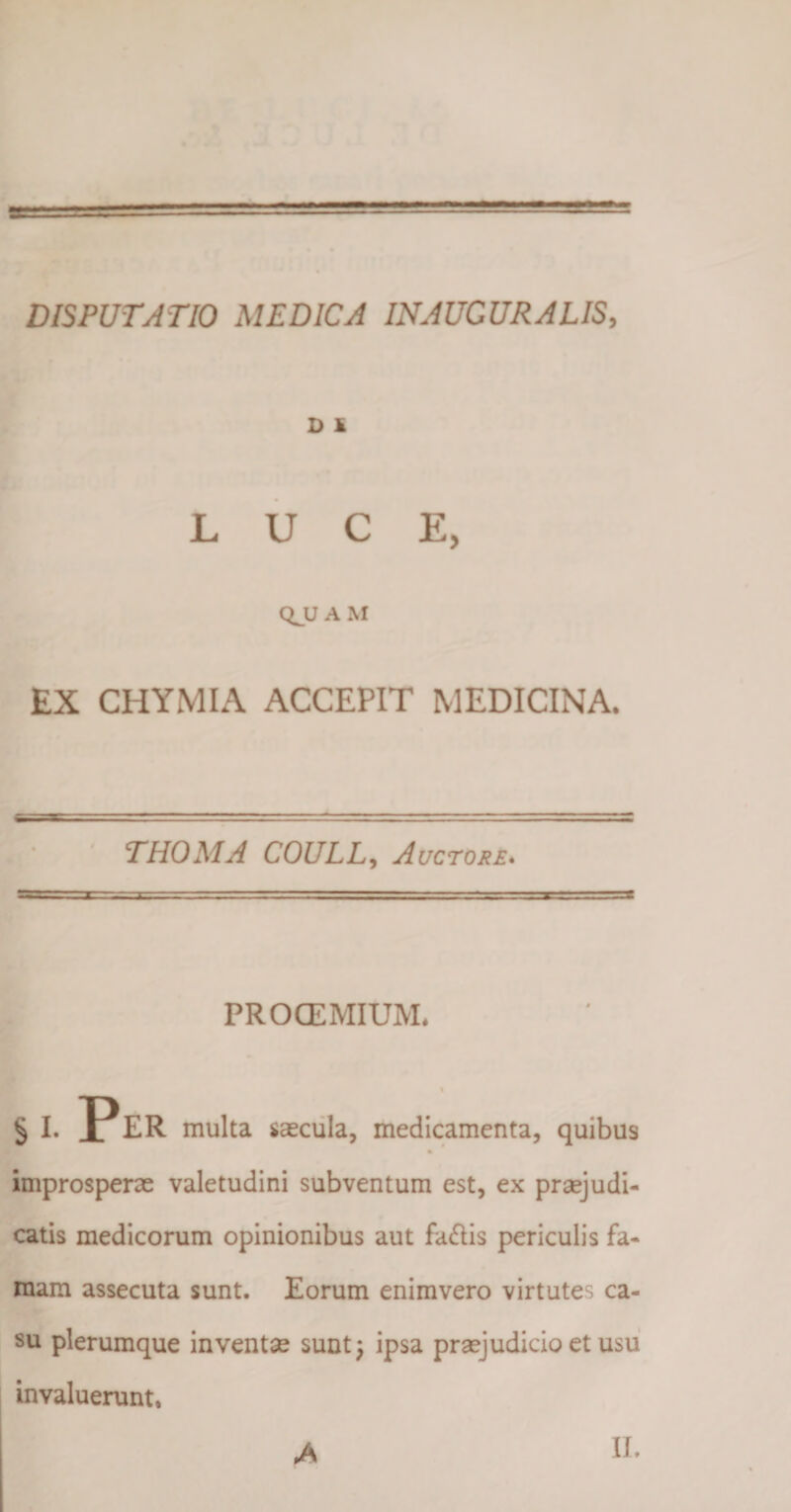 D 1 LUCE, A M EX CHYMIA ACCEPIT MEDICINA. THOMA COULL, Auctore. PROCEMIUM. § i. Per multa saecula, medicamenta, quibus improsperae valetudini subventum est, ex praejudi¬ catis medicorum opinionibus aut fallis periculis fa¬ mam assecuta sunt. Eorum enimvero virtutes ca¬ su plerumque inventae sunt; ipsa praejudicio et usu invaluerunt.