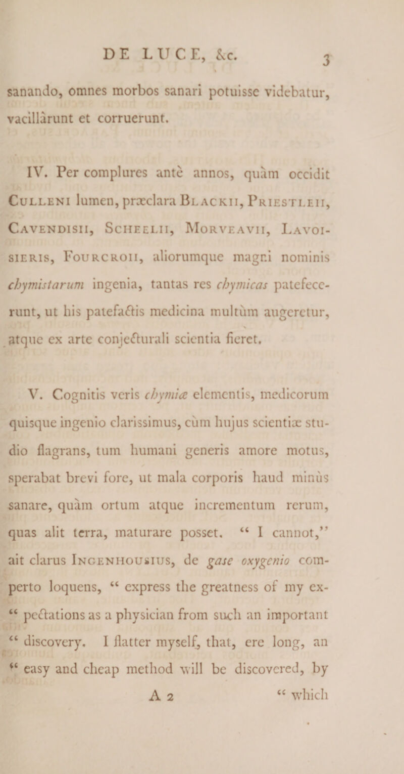 sanando, omnes morbos sanari potuisse videbatur, vacillarunt et corruerunt. IV. Per complures ante annos, quam occidit Culleni lumen, praeclaraBlackii, Priestleii, Cavendisii, Scheelii, Morveavii, Lavoi- sieris, Fourcroii, aliorumque magni nominis cbymistarum ingenia, tantas res cbymicas patefece¬ runt, ut his patefacis medicina multum augeretur, * atque ex arte conje&urali scientia fieret. V. Cognitis veris cbymia elementis, medicorum quisque ingenio clarissimus, cum hujus scientiae stu¬ dio flagrans, tum humani generis amore motus, sperabat brevi fore, ut mala corporis haud minus sanare, quam ortum atque incrementum rerum, quas alit terra, maturare posset, “ I cannot,” ait clarus Ingeniiousius, de gase oxygenio com¬ perto loquens, “ express the greatness of my cx- “ pe&ations as a physician from such an important “ discovery. I jlatter myself^ that, ere long, an easy and cheap method will be discovcred, by A 2 “ whicli