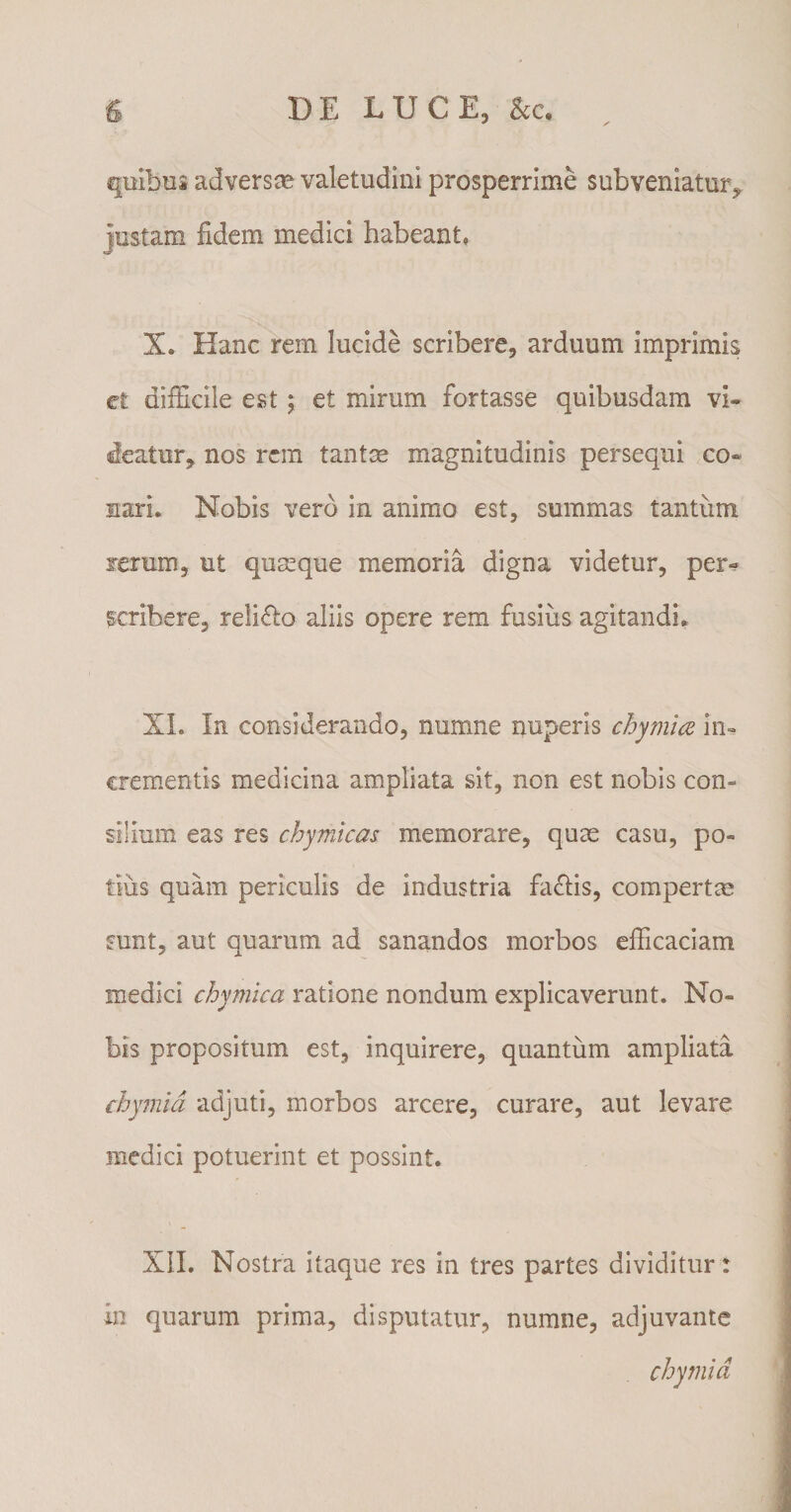 quibus adversas valetudini prosperrime subveniatur, justam fidem medici habeant» X» Hanc rem lucide scribere, arduum imprimis ct difficile est; et mirum fortasse quibusdam vi¬ deatur, nos rem tantas magnitudinis persequi co- mari. Nobis vero in animo est, summas tantum rerum, ut quseque memoria digna videtur, per¬ scribere, reliflo aliis opere rem fusius agitandi.. XI. In considerando, numne nuperis chymice in¬ crementis medicina ampliata sit, non est nobis con¬ silium eas res chymicas memorare, quae casu, po¬ tius quam periculis de industria fa&amp;is, compertm sunt, aut quarum ad sanandos morbos efficaciam medici chymlca ratione nondum explicaverunt. No¬ bis propositum est, inquirere, quantum ampliata chymid adjuti, morbos arcere, curare, aut levare medici potuerint et possint. XII. Nostra itaque res in tres partes dividitur: in quarum prima, disputatur, numne, adjuvante chymid