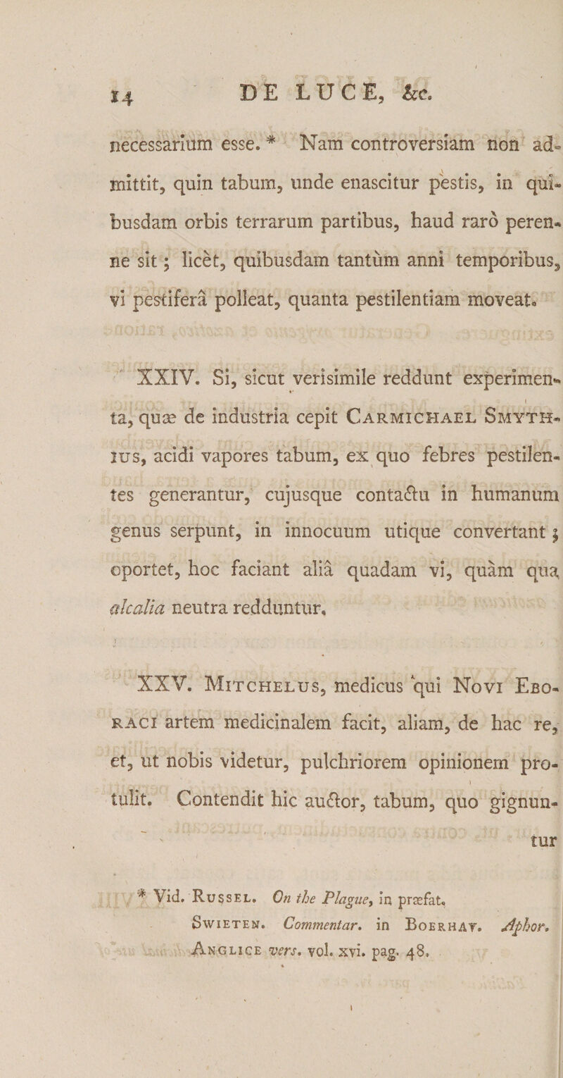 necessarium esse. # Nam controversiam non ad¬ mittit, quin tabum, unde enascitur pestis, in qui¬ busdam orbis terrarum partibus, haud raro peren¬ ne sit; licet, quibusdam tantum anni temporibus, vi pestifera polleat, quanta pestilentiam moveat, XXIV. Si, sicut verisimile reddunt experimen* * * * V n-' 1 ta, quae de industria cepit Carmichael Smyth- ius, acidi vapores tabum, ex quo febres pestilen¬ tes generantur, cujusque conta&amp;u in humanum genus serpunt, in innocuum utique convertant $ oportet, hoc faciant alia quadam vi, quam qua, akalia neutra redduntur» i ■ , XXV. Mitchelus, medicus qui Novi Ebo¬ raci artem medicinalem facit, aliam, de hac re, et, ut nobis videtur, pulchriorem opinionem pro- tulit. Contendit hic au&amp;or, tabum, quo gignun¬ tur ;t' \id. Russel. On the Plague, In prasfat. Swieten. Commentar, in Boer HAT. Aphor, Anglice vers, vol. xvi. pag. 48, 1