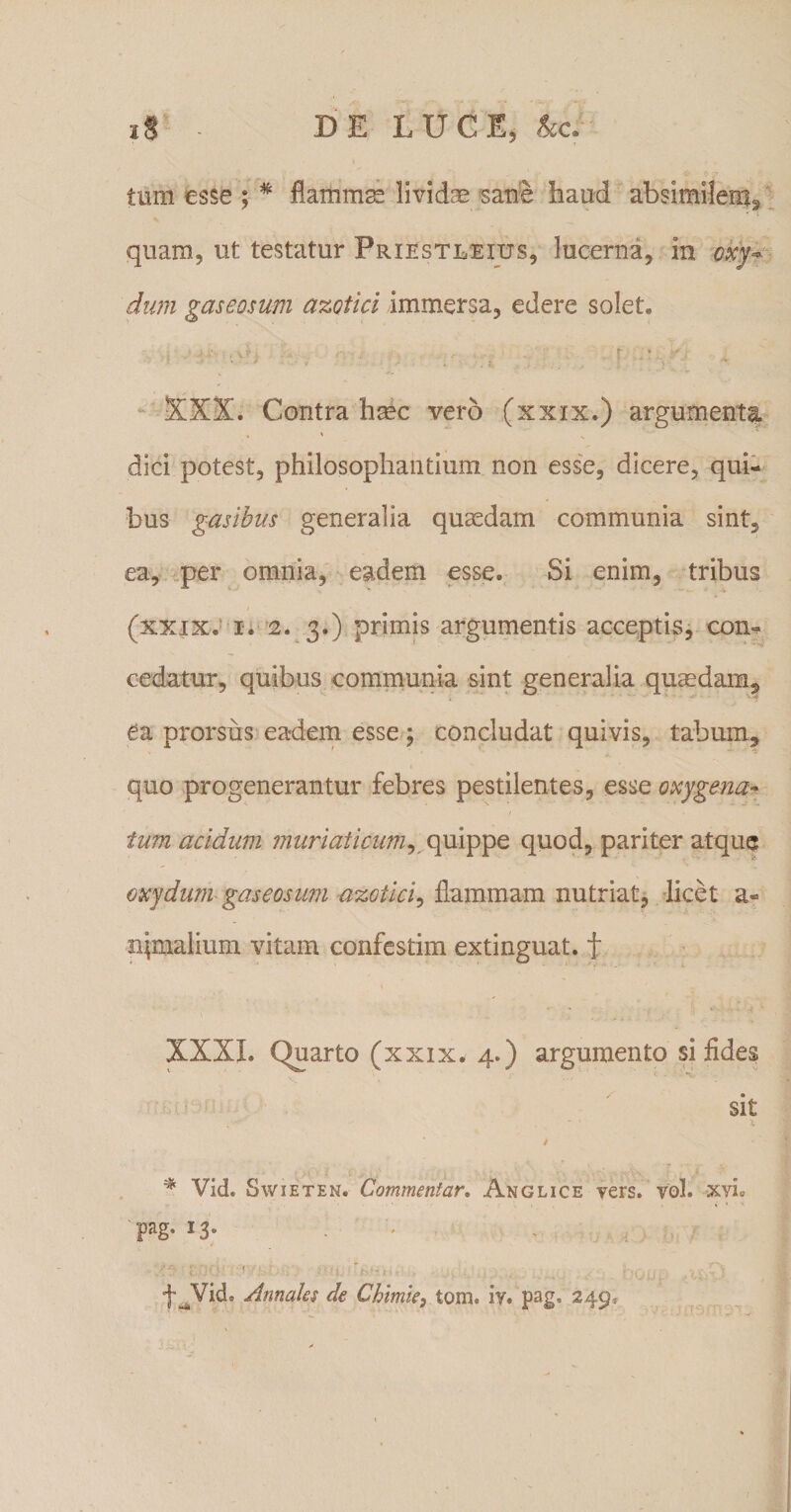 tum esse ; * flammm lividas satie haud absimilem^ quam, ut testatur Priestleius, lucerna, in oxy~ dum gaseosum azotici immersa, edere solet» XXX. Contra hasc vero (xxix.) argumenta » ' dici potest, philosophantium non esse, dicere, qui¬ bus gasibus generalia quasdam communia sint, ea, per omnia, eadem esse. Si enim, tribus (xxix. i. 2. 3.) primis argumentis acceptis, con¬ cedatur, quibus communia sint generalia quasdam, Ca prorsiis eadem esse ; concludat quivis, tabum, quo progenerantur febres pestilentes, esse oxygena- tum acidum muriaticum, quippe quod, pariter atque oxydum gaseosum azGtici, flammam nutriat, licet a- iqmalium vitam confestim extinguat. f XXXI. Quarto (xxix. 4.) argumento si fides sit , , x / % Vid. Swieten» Commentar. Anglice vers. vol. xyL I3* -