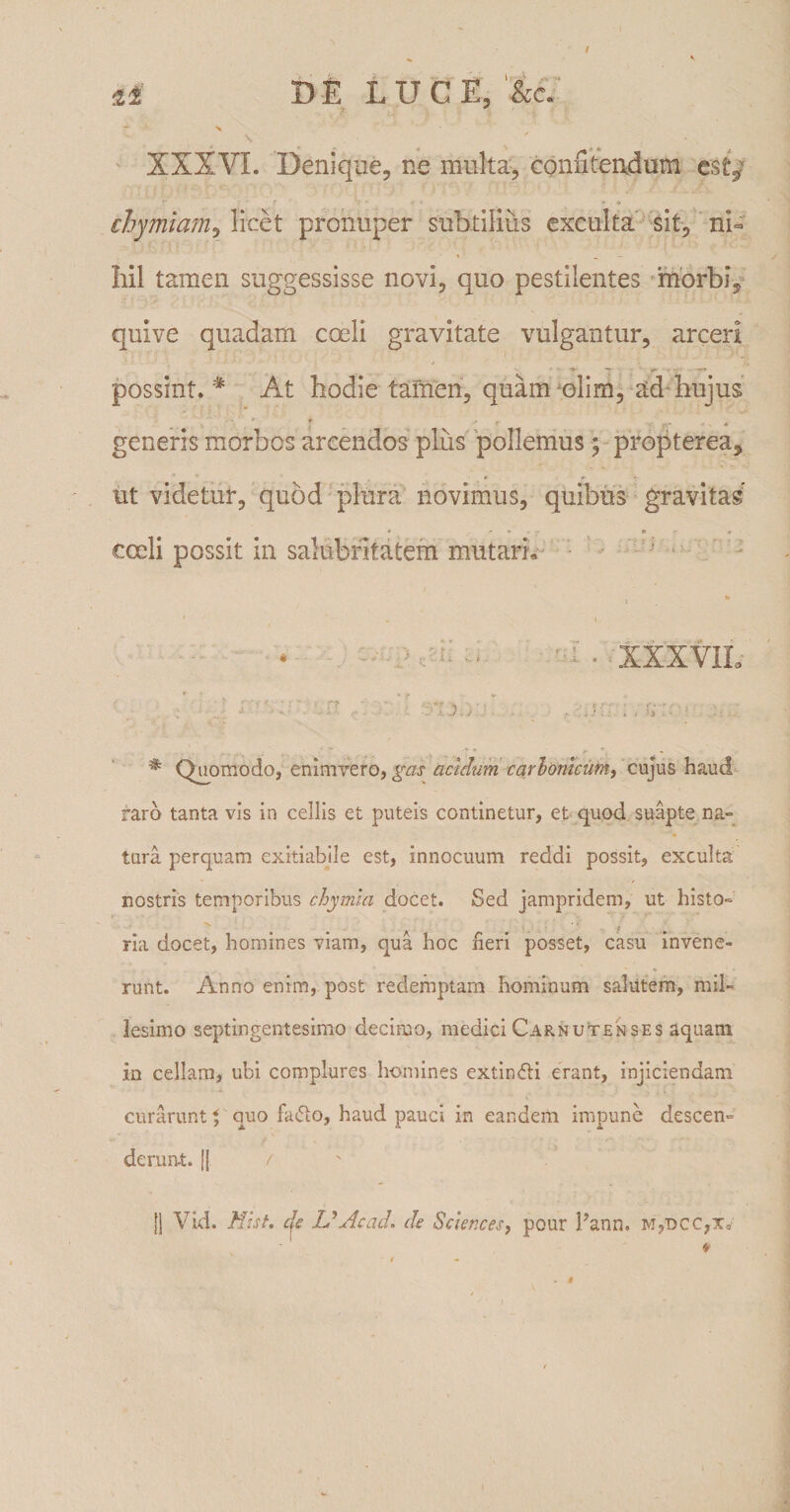 ai DI LUC E, &amp;c. *■ X \ ' * XXXVI. Denique, ne multa, confitendum est/ f* T ' V * * * » » chymiam, licet pronuper subtilius exculta sit, ni- Iiil tamen suggessisse novi, quo pestilentes morbi, quive quadam coeli gravitate vulgantur, arceri possint.* At hodie tamen, quam olim, ad hujus . - „ generis morbos arcendos plus pollemus; propterea, ut videtur, quod plura novimus, quibus gravitas” cedi possit in salubritatem mutari. XXXVII. * Quomodo, eninrvero, gas acidum carlomcumy cujus haud raro tanta vis in cellis et puteis continetur, et quod suapte na» tura perquam exitiabile est, innocuum reddi possit, exculta nostris temporibus chymia docet. Sed jampridem, ut histo» ria docet, homines viam, qua hoc fieri posset, casu invene¬ runt. Anno enim, post redernptam hominum salutem, mil¬ lesimo septingentesimo decimo, medici Carnutenses aquam in cellam, ubi complures homines extinfti erant, injiciendam curarunt t quo fa&lt;5!o, haud pauci in eandem impune descen» derun-t. [| / |1 Vid. Hist, de Id Ac ad. de Sciences, pour Pann» m,t&gt;cc,x&lt;, * /