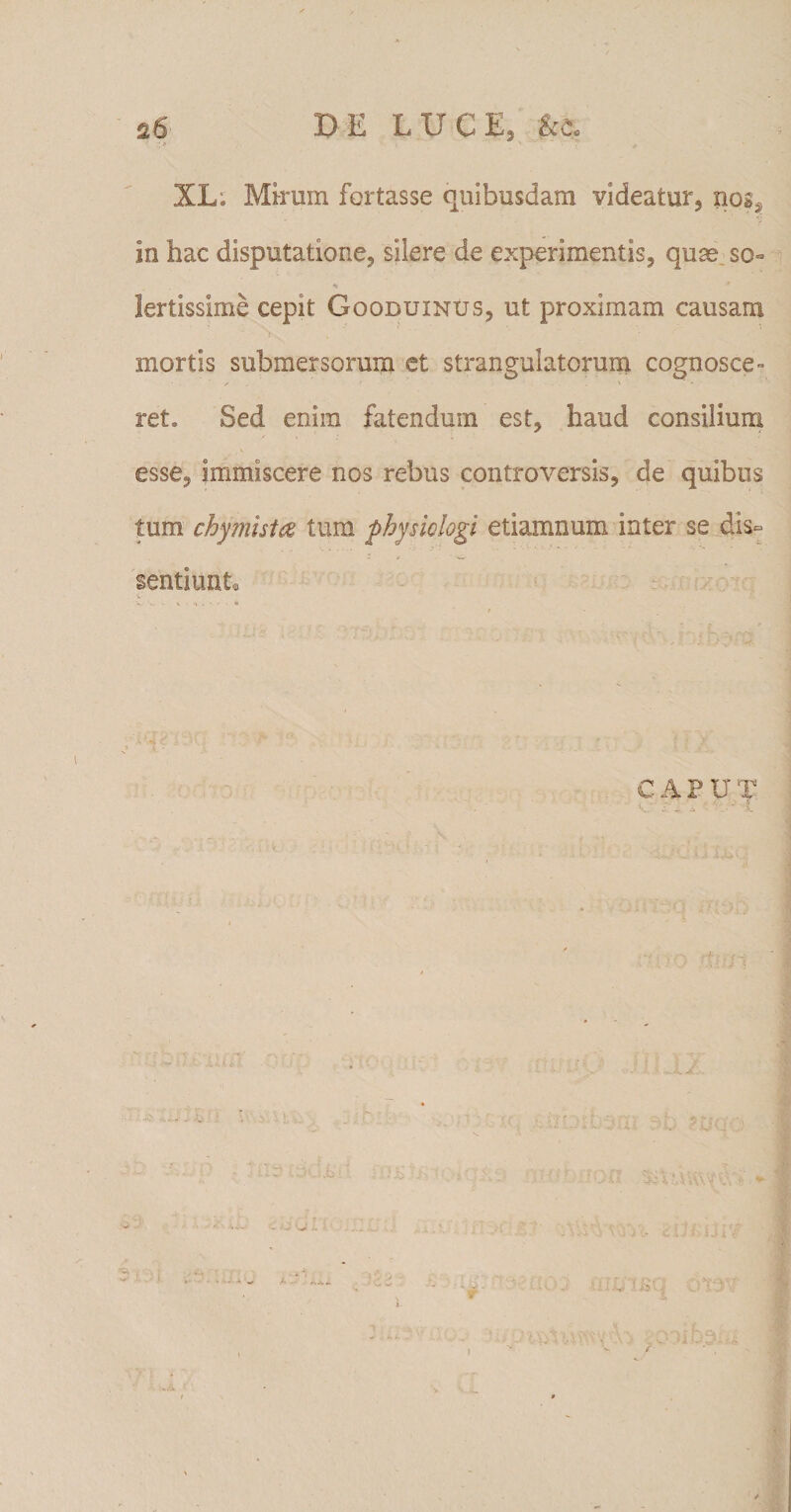 s6 DE LUCE, kc* XL; Mirum fortasse quibusdam videatur, xiogs in hac disputatione, silere de experimentis, quae so« lertissime cepit Goobuxnus, ut proximam causam mortis submersorum et strangulatorum cognosce¬ ret. Sed enim fatendum est, haud consilium esse, immiscere nos rebus controversis, de quibus tum chymista tum fbysiclogi etiamnum inter se dis¬ sentiunt. CAPUT , - i - - i * , rf h jf **.' - k, • . &gt; &lt; - . ■ J- 7 jpr • ;■ f s- U • ' t\ t i /