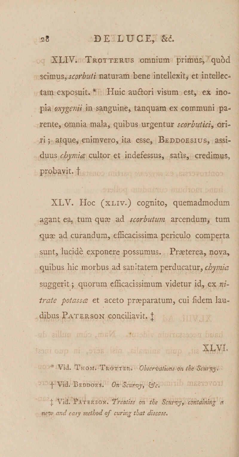 28 DE L U CE, &amp;d. XLIV. Trotterus omnium primus, quod scimus, scofbuti naturam bene intellexit, et intellec¬ tam exposuit. # Pluic au£lori visum est, ex ino¬ pia oxygenii in sanguine, tanquam ex communi pa¬ rente, omnia mala, quibus urgentur scorbutici, ori¬ ri 5 atque, enimvero, ita esse, Beddoesius, assi¬ duus chymice cultor et indefessus, satis, credimus, probavit, f 1 , . . L ; _r J' XLY. Hoc (xliv.) cognito, quemadmodum agant ea&lt; tum quae ad scorbutum arcendum, tum quae ad curandum, efficacissima periculo comperta sunt, lucide exponere possumus. Praeterea, nova, quibus hic morbus ad sanitatem perducatur, chyma suggerit; quorum efficacissimum videtur id, ex ni- * \ irate potassce et aceto praeparatum, cui fidem lau¬ dibus Paterson conciliavit. J • - :• * \ 1 ( -• v f&gt;r t f . W i- , p XLVL .■ -4— : * * •••* • •• •• - -i1-’ • .• - ; C» iAliJ At.i * Vid. T kom. Trotter. Observat tons on the Scurvye •f Vid. Beddoes. On Scurvy, 'j: Vid. Paterson. Treaiise on the Scurvy, contalnlng a ne,n,v and casy method o f curing that disease.