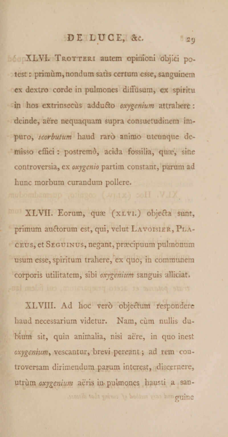 XLVL Trotteri autem opinioni objici po¬ test : primum,nondum satis certum esse, sanguinem ex dextro corde in pulmones diffusum, ex spiritu in hos extrinsecus adduflo oxygenium attrahere: deinde, aere nequaquam supra consuetudinem im¬ puro, scorbutum haud raro animo utcunque de¬ misso effici : postremo, acida fossilia, qum, sine controversia, ex oxygcnio partim constant, parum ad hunc morbum curandum pollere. XLVIL Eorum, quae (xlvi.) obje&amp;a sunt, primum au&amp;orum est, qui, velut Lavoisier, Pi.a- ceus, et Seguinus, negant, praecipuum pulmonum usum esse, spiritum trahere, ex quoj in communem corporis utilitatem, sibi oxygenhtm sanguis allidat. XLVIII. Ad hoc verb objectum respondere haud necessarium videtur. Nam, cum nullis du¬ bium sit, quin animalia, nisi aere, in quo inest oxygenium, vescantur, brevi pereant; ad rem con¬ troversam dirimendum parum interest, discernere, utrum oxygenium aeris in- pulmones hausti a san- * guine