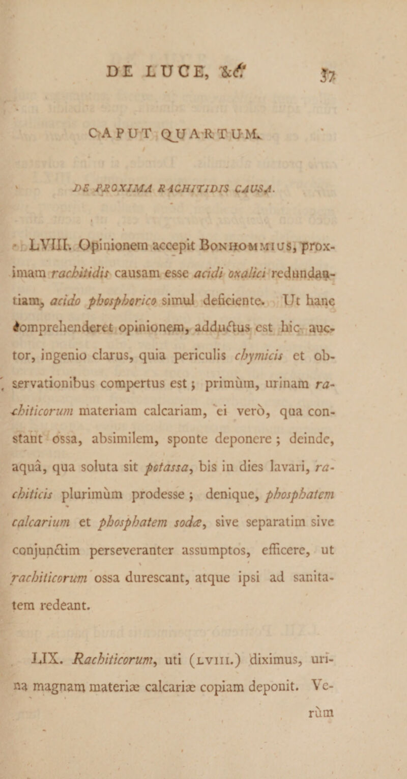 DE LUCE, $7- CAPUT QUA-RTU-M. ' DE fyRQXJMA RACHITIDIS CAUSA- I I * LVIII, Opinionem accepit Bonhommius, prox¬ imam rachitidis causam esse acidi oxalici redundaa- tiam, acido phosphorico simul deficiente. Ut hanc Comprehenderet opinionem, addu&amp;us est hic auc¬ tor, ingenio clarus, quia periculis chymicis et ob¬ servationibus compertus est; primum, urinam nz- ichiticorum materiam calcariam, ei vero, qua con¬ stant ossa, absimilem, sponte deponere ; deinde, aqua, qua soluta sit potassa, bis in dies lavari, ra- chiticis plurimum prodesse ; denique, phosphatem calcarium et phosphatem sodee, sive separatim sive conjunctim perseveranter assumptos, efficere, ut * • rachiticorum ossa durescant, atque ipsi ad sanita- tem redeant. LIX. Rachiticorum, uti (lviii.) diximus, uri¬ na magnam materiae calcariae copiam deponit. Ve- ' « rum