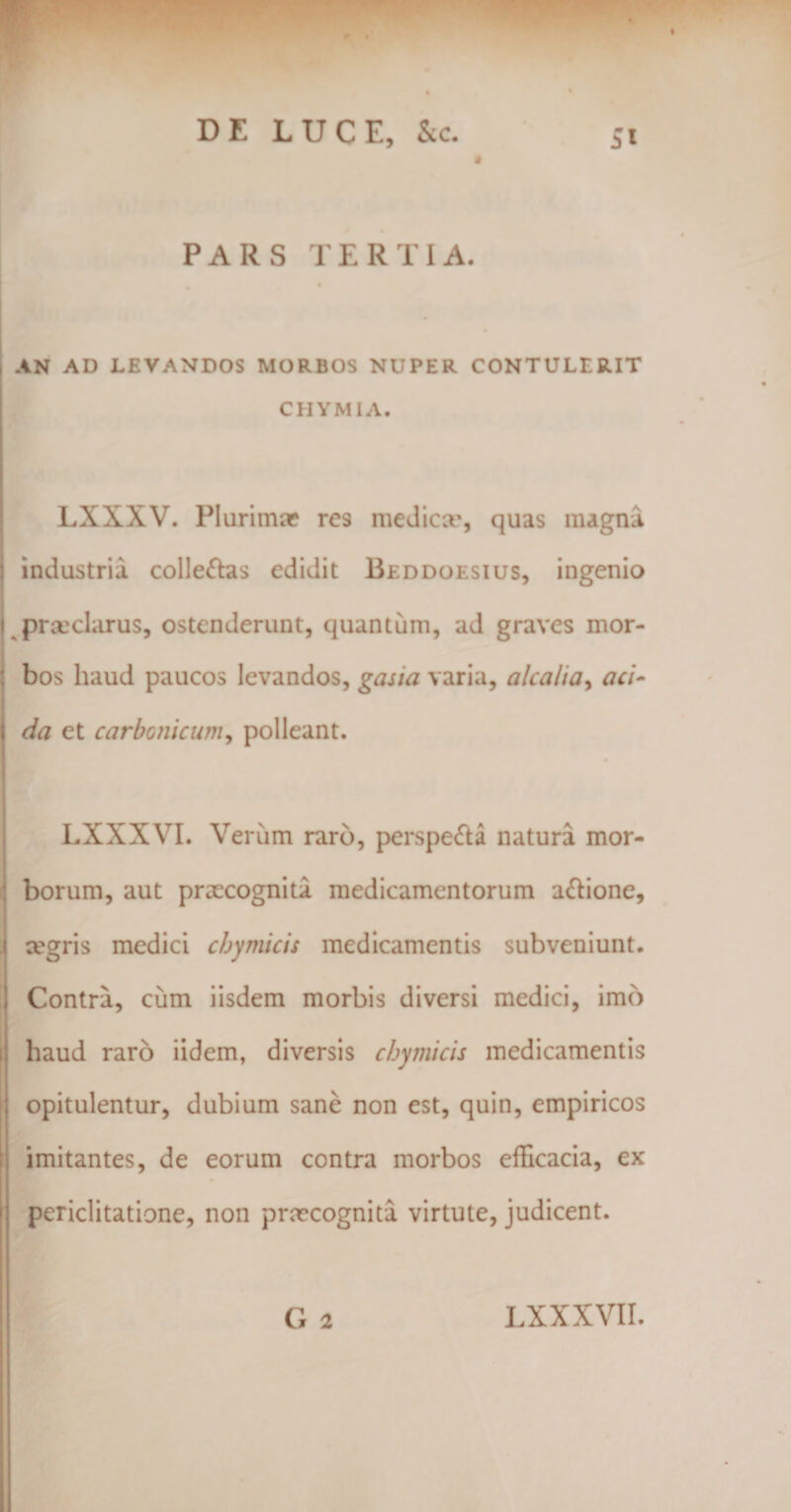 AN AD LEVANDOS MORBOS NUPER CONTULERIT CHYMIA. LXXXV. Plurima? res medica', quas magna industria colle&amp;as edidit Beddoesius, ingenio praeclarus, ostenderunt, quantum, ad graves mor¬ bos haud paucos levandos, gasia varia, alcalia, aci¬ da et carbonicum, polleant. LXXXYI. Verum raro, perspe&amp;a natura mor¬ borum, aut praecognita medicamentorum a&amp;ione, xgris medici cbymicis medicamentis subveniunt. Contra, cum iisdem morbis diversi medici, imb haud raro iidem, diversis cbymicis medicamentis opitulentur, dubium sane non est, quin, empiricos imitantes, de eorum contra morbos efficacia, ex periclitatione, non prmeognita virtute, judicent.