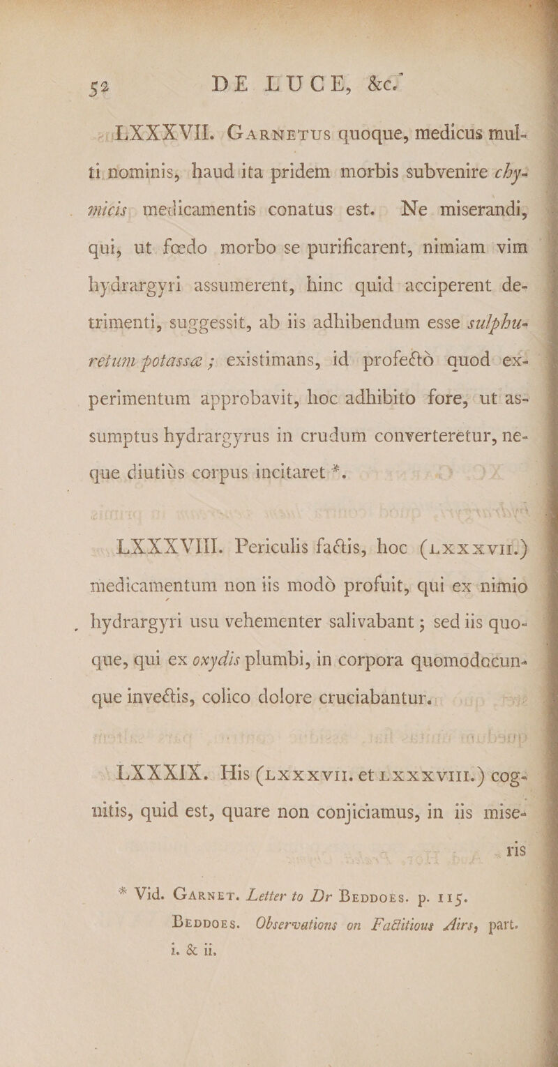 LXXXVII. Garnetus quoque, medicus mul¬ ti nominis, haud ita pridem morbis subvenire chy- micis medicamentis conatus est. Ne miserandi, qui, ut fcedo morbo se purificarent, nimiam vim hydrargyri assumerent, hinc quid acciperent de¬ trimenti, suggessit, ab iis adhibendum esse sulphu- retum potasscs; existimans, id profe&amp;o quod ex¬ perimentum approbavit, hoc adhibito fore, ut as¬ sumptus hydrargyrus in crudum converteretur, ne¬ que diutius corpus incitaret #. LXXXVIII. Periculis fa&amp;is, hoc (lxxxvii.) medicamentum non iis modo profuit, qui ex nimio ✓ hydrargyri usu vehementer salivabant ; sed iis quo¬ que, qui ex oxydis plumbi, in corpora quomodocun- que inve&amp;is, colico dolore cruciabantur. •;: :.. ■'■■■■ • ■ : ;'r ■ ■ : ■ ’ 1'U‘;»j7p LXXXIX. His (lxxxvii. et lxxxviii.) cog¬ nitis, quid est, quare non conjiciamus, in iis mise¬ ris Vid. Garnet. Lelter to Dr Beddoes. p. 115. Beddoes. Observatlons on Faditious Airs, part. i. &amp; ii.