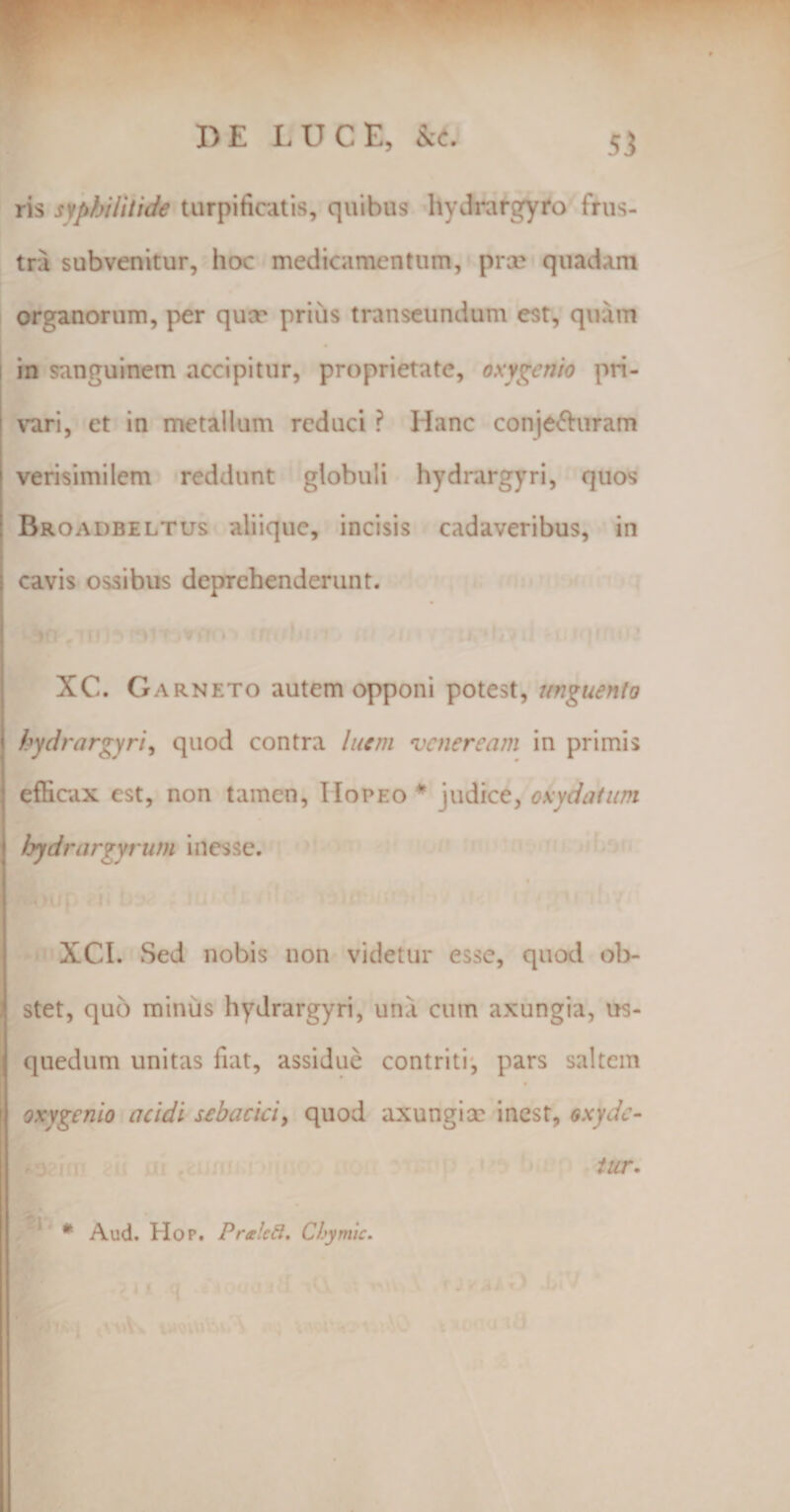 ris syphilitide turpificatis, quibus hydrargyro frus¬ tra subvenitur, hoc medicamentum, prae quadam organorum, per qucr prius transeundum est, quam in sanguinem accipitur, proprietate, oxygcnio pri¬ vari, et in metallum reduci ? Hanc conje&amp;uram i verisimilem reddunt globuli hydrargyri, quos Rroadbeltus aliique, incisis cadaveribus, in i cavis ossibus deprehenderunt. XC. G arneto autem opponi potest, unguento i hydrargyri, quod contra luem vcnercam in primis ! efficax est, non tamen, IIopeo* judice, okydatum lyydrargyrum i nesse. XCI. Sed nobis non videtur esse, quod ob¬ stet, quo minus hydrargyri, una cum axungia, us- quedum unitas fiat, assidue contriti, pars saltem oxygcnio acidi sebacici, quod axungiae inest, oxyde- * Aud. Hop. Pra!ed. Ciymic. tur.