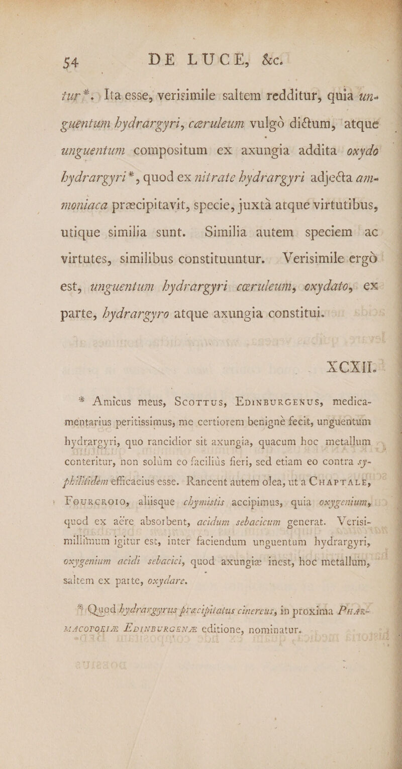 tur*\ Ita esse, verisimile saltem redditur, quia un« guentum hydrargyri, caeruleum vulgo ditium, atque unguentum compositum ex axungia addita oxydo hydrargyri *, quod ex nitrate hydrargyri adje&amp;a am« •L moniaca praecipitavit, specie, juxta atque virtutibus, utique similia sunt. Similia autem speciem ac virtutes, similibus constituuntur. Verisimile ergo est, unguentum hydrargyri coeruleum, cxydato, ex parte, hydrargyro atque axungia constitui. XCXIL % Amicus meus, Scottus, Edinburgenus, medica¬ mentarius peritissimus, me certiorem benigne fecit, unguentum hydrargyri, quo rancidior sit axungia, quacum hoc metallum conteritur, non solum eo facilius feri, sed etiam eo contra sy~ phiUiulem efficacius esse. Rancent autem olea, ut a Chaptale, FourcPvOio, aliisque chymistis accipimus, quia cxygenium y quod ex acre absorbent, acidum sebacicum generat. Verisi- miliilmnn igitur est, inter faciendum unguentum hydrargyri, oxygenium acidi sebacici, quod axungice inest, hoc metallum, saltem ex parte, oxydare. A Quod hydrargyrus praciptahis cinereus, in proxima Phar- MACOTORIJE Edinbvrgknje editione, nominatur.