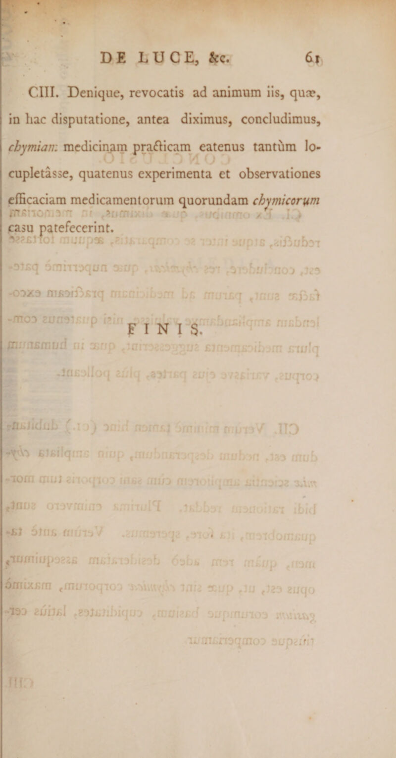 . CIII. Denique, revocatis ad animum iis, qua», in hac disputatione, antea diximus, concludimus, cbymiam medicinam pra&amp;icam eatenus tantum lo¬ cupletasse, quatenus experimenta et observationes efficaciam medicamentorum quorundam chy micor um ' &gt; ;rr p / ■ ' ♦ casu patefecerint. I oi£q ommoqun 3 up m noo -ooxo msoffkiq mcn: .:,n muiLq tjnua FINIS /njfn£njurl ni ®np txano2*i!&gt; j ub fijnofnsoibom inulq 2I/(o 372£tU7V f2ijqi03 -mjidnb [.x &gt;) oaid nom/.j imu irnnriiwV’ IT3 io/ mui anoqioo uio* nn/o m^iotiqaut» jnlnoioz xhn flnn2 oTovmino KmiioW .ikLLo monoiici ibici -1.1 6ln&amp; «itmV .gnrr-r /p tn6l m &lt; moido/mn/p &lt; 'ilijjj.TL.Ir' &gt; &lt; i ii * fthljp ‘JfJl 6imxKm cmL/ roqioa y.^uw &gt; m . x &gt; , ; f)e i auqo •130 zuild te?Wibiqtrj ,n:aiwf &gt;aprnmo3 m^u/ u»' n. noqmoo jjupairi *