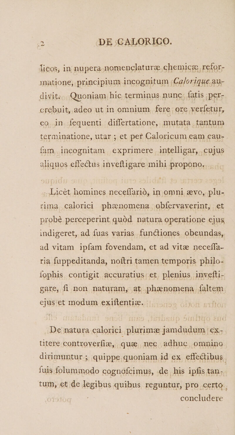 licos, in nupera nomenclaturae chemicae refor¬ matione, principium incognitum Calorique au¬ divit. Quoniam hic terminus nunc fatis per- crebuit, adeo ut in omnium fere ore verfetur, eo in fequenti differtatione, mutata tantum terminatione, utar ; et per Caloricum eam cau- fam incognitam exprimere intelligar, cujus aliquos effectus invefligare mihi propono. ' Licet homines neceffario, in omni aevo, plu¬ rima calorici phaenomena obfervaverint, et probe perceperint quod natura operatione ejus, indigeret, ad fuas varias fundiones obeundas, ad vitam ipfam fovendam, et ad vitae neceffa- ria fuppeditanda, noftri tamen temporis philo- fophis contigit accuratius et plenius invefli¬ gare, fi non naturam, at phaenomena faltem ejus et modum exiflentiae. m;3 ifu orn-; omitqo ^uii De natura calorici plurimae jamdudum ex- titere controverfiae, quae nec adhuc omnino dirimuntur ; quippe quoniam id ex effedibus iuis folummodo cognofcimus, de his iplis tan¬ tum, et de legibus quibus reguntur, pro certo c i . ' concludere