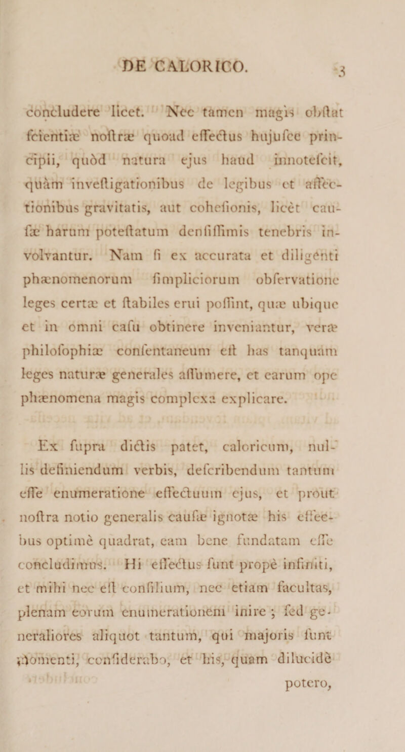 concludere licet. Nec tamen magis obdat fcientix nodrx quoad effedus hujufce prin¬ cipii, qudd natura ejus haud innotefeit, quam invedigationibus de legibus et affec¬ tionibus gravitatis, aut cohcfionis, licet can¬ de harum potedatum denliffunis tenebris in¬ volvantur. Nam fi ex accurata et diligenti phaenomenorum fimpliciorum obfervatione leges certa: et dabiles erui poffint, qux ubique et in omni cafu obtinere inveniantur, venu philofophix confentaneum eil has tanqudm leges naturx generales allumere, et earum ope phaenomena magis complexa explicare. Ex fupra didis patet, caloricum, nul¬ lis definiendum verbis, deferibendum tantum effe enumeratione ededuum ejus, et prout nodra notio generalis caude ignotx his effec- bus optime quadrat, eam bene fundatam ede concludimus. Hi effedus funt prope indniti, et mihi nec eil tonfilium, nec etiam facultas, plenam eorum enumerationem inire ; fed ge¬ neraliores aliquot tantum, qui majoris funt Oomenti, confiderabo, et his, quam dilucide potero,