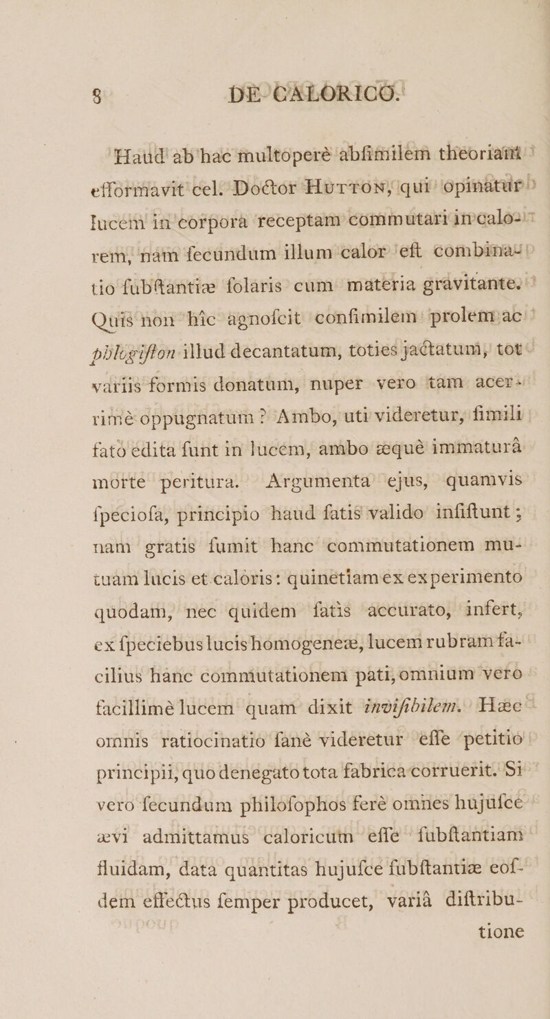 Haud ab hac multo pere abfimilem theoriant efformavit cel. Doffor Hutton, qui opinatur lucem in corpora receptam commutari in calo¬ rem, nam fecundum illum calor e it combina*- tio fubbantiae folaris cum materia gravitante. Quis non hic agnofcit conlimilem prolem ac phlogtfton illud decantatum, toties jaftatum, tot variis formis donatum, nuper vero tam acer¬ rime oppugnatum ? Ambo, uti videretur, limili fato edita funt in lucem, ambo seque immatura morte peritura. Argumenta ejus, quamvis fpeciofa, principio haud fatis valido iniiftunt; nam gratis fumit hanc commutationem mu¬ tuam lucis et caloris: quinetiam ex experimento quodam, nec quidem fatis accurato, infert, ex fpeciebus lucis homogeneae, lucem rubram fa¬ cilius hanc commutationem pati, omnium vero facillime lucem quam dixit invijibilem. Haec omnis ratiocinatio fane videretur efle petitio &lt; \ r i T principii, quo denegato tota fabrica corruerit. Si vero fecundum philofophos fere omnes hujulce avi admittamus caloricum effe fubftantiam fluidam, data quantitas hujufce fubftantiae eof- dem effetius femper producet, varia diftribu- tione