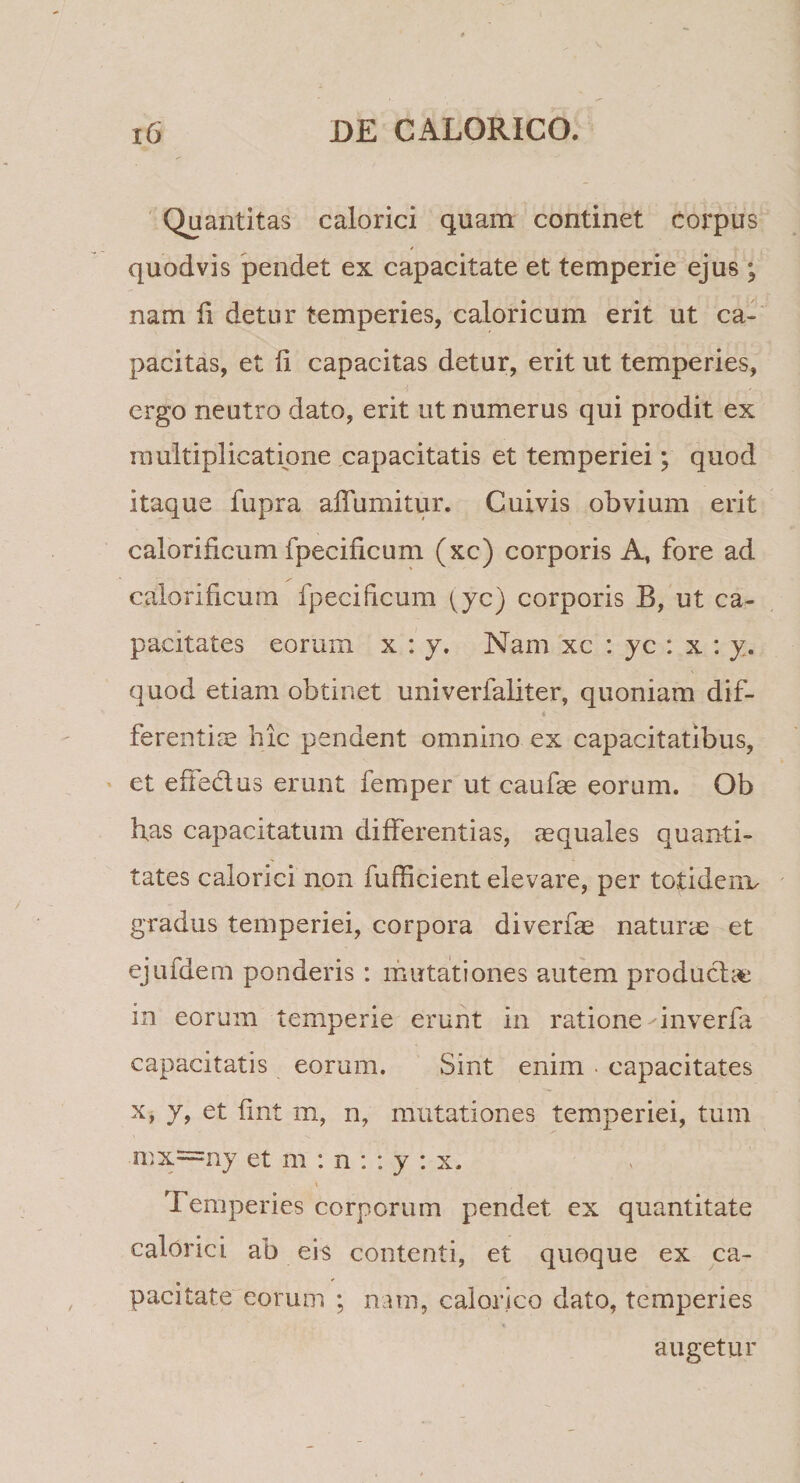 Quantitas calorici quam continet corpus quodvis pendet ex capacitate et temperie ejus ; nam fi detur temperies, caloricum erit ut ca¬ pacitas, et li capacitas detur, erit ut temperies, ergo neutro dato, erit ut numerus qui prodit ex multiplicatione capacitatis et temperiei; quod itaque fupra afluuntur. Cuivis obvium erit calorificum fpecificum (xc) corporis A, fore ad calorificum fpecificum (yc) corporis B, ut ca¬ pacitates eorum x : y. Nam xc : yc : x : y. quod etiam obtinet univerfaliter, quoniam dif- s ferentia hic pendent omnino ex capacitatibus, et effe&amp;us erunt femper ut caufae eorum. Ob flas capacitatum differentias, aequales quanti¬ tates calorici non fufficient elevare, per totidem, gradus temperiei, corpora diverfae naturae et ejufdem ponderis : mutationes autem productet m eorum temperie erunt in ratione inverfa capacitatis eorum. Sint enim capacitates x, y, et fint m, n, mutationes temperiei, tum mx=ny et m : n : : y : x. Temperies corporum pendet ex quantitate calorici ab eis contenti, et quoque ex ca¬ pacitate eorum ; nam, calorico dato, temperies augetur