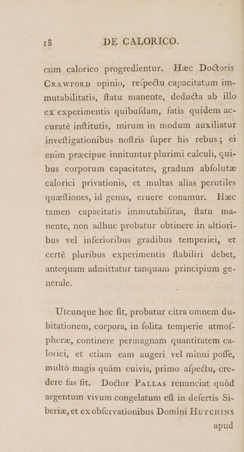 cum calorico progredientur. Haec Dodorls Crawford opinio, refpedu capacitatum im¬ mutabilitatis, datu manente, deduda ab illo ex experimentis quibufdam, fatis quidem ac¬ curate inditutis, mirum in modum auxiliatur invedigationibus nodris fuper his rebus; ei enim praecipue innituntur plurimi calculi, qui¬ bus corporum capacitates, gradum abfolutae calorici privationis, et multas alias perutiles quaeftiones, id genus, eruere conamur. Kasc tamen capacitatis immutabilitas, datu ma¬ nente, non adhuc probatur obtinere in sitiori¬ bus vel inferioribus gradibus temperiei, et certe pluribus experimentis ftabiliri debet, antequam admittatur tanquarn principium ge¬ nerale. Utcunque hoc Iit, probatur citra omnem du¬ bitationem, corpora, in folita temperie atmof- pliene, continere permagnam quantitatem ca¬ lorici, et etiam eam augeri vel minui polle, multo magis quam cuivis, primo afpedu, cre¬ dere fas lit. Dodor Pallas renunciat quod argentum vivum congelatum ell in defertis Si- beriae, et exobfervationibus Domini Hutchins apud