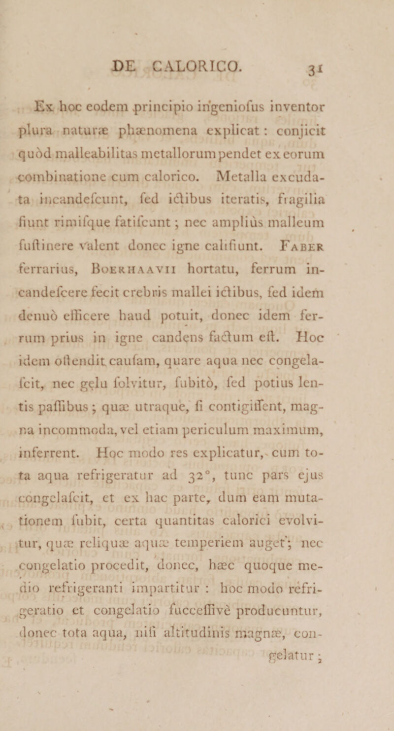 Ex hoc eodem .principio ingeniofus inventor plura naturae phaenomena explicat: conjicit quod malleabilitas metallorum pendet ex eorum combinatione cum calorico. Metalla excuda- ta incandefcunt, fed idibus iteratis, fragilia fiunt rimilque fati Icant; nec amplius malleum fudi nere valent donec igne cah fiunt. Faber ferrarius, Boeriiaavii hortatu, ferrum in- candefcere fecit crebris mallei idibus, fed idem dcnuo eificere haud potuit, donec idem fer¬ rum prius in igne candens fadum eft. Hoc idem ollendit caufam, quare aqua nec congela- fcit, nec gelu folvitur, fubito, fed potius len¬ tis palhbus; qua; utraque, fi contigiifent, mag¬ na incommoda, vel etiam periculum maximum, inferrent. Hoc modo res explicatur, cum to¬ ta aqua refrigeratur ad 320, tunc pars ejus congelafcit, et ex hac parte, dum eam muta¬ tionem fubit, certa quantitas calorici evolvi¬ tur, quae reliquas aquaj temperiem auget'; nec / congelatio procedit, donec, haec quoque me- # ■ 1 ' dio refrigeranti impartitur : hoc modo refri¬ geratio et congelatio fucccfiive producuntur, donec tota aqua, nili altitudinis magnae, con¬ gelatur ;