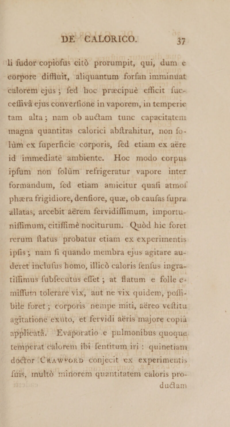 li ludor copiofus citb prorumpit, qui, dum e corpore diffluit, aliquantum forfan imminuat calorem ejus; fed hoc praecipue efficit fuc- ceffiva ejus converfione in vaporem, in temperie tam alta j nam ob audam tunc capacitatem magna quantitas calorici abflrahitur, non fo- lum ex fuperficie corporis, fed etiam ex aere id immediate ambiente. Hoc modo corpus ipfum non foliim refrigeratur vapore inter formandum, fed etiam amicitur quali atmof phsera frigidiore, denfiore, qua?, ob caufas lupra allatas, arcebit aerem fervidifiimum, importu- nillimum, citiflime nociturum. Qubd hic foret rerum flatus probatur etiam ex experimentis ipfis; nam fi quando membra ejus agitare au¬ deret inclufus homo, illicb caloris fenlus ingra- tilRmus lubfecutus effet; at flatum e folle miflum tolerare vix, aut ne vix quidem, pofli- bile foret; corporis nempe miti, aereo vtflitu agitatione exuto, et fervidi aeris majore copia applicata. Evaporatio e pulmonibus quoque temperat calorem ibi fentitum iri : quinetiam dodor Crawford conjecit ex experimentis fuis, rnultd minorem quantitatem caloris pro¬ cludam