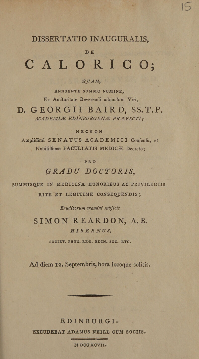 D E CALORICO; SlJJAMf ANNUENTE SUMMO NUMINE, Ex Au6loritate Reverendi admodum Viri, D. GEORGII BAIRD, SS.T.P. ACADEMIM EDINBURGENJE PRJEEECTI; N E C N O N Ampliffimi SENATUS ACADEMICI Confenfu, et Nobiliflim® FACULTATIS MEDICiE Decreto; PRO GRADU DOCTORIS, SUMMISQtJE IN MEDICINA HONORIBUS AC PRIVILEGIIS RITE ET LEGITIME CONSE(iyENDIS ; Eruditorum examini subjicit SIMON REARDON, A. B. HIBERNUS, SOCIET. PHYS. RES. EDIN. SOC. ETC. Ad diem 12. Septembris, hora locoque solitis. EDINBURGI: EXCUDEBAT ADAMUS NEILL CUM SOCIIS. M DCC XCVIX.