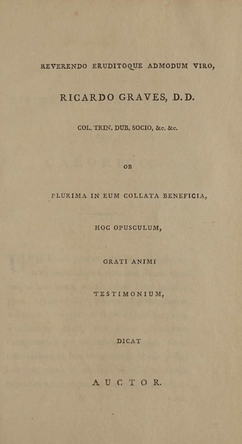 REVERENDO ERUDITOQUE ADMODUM VIRO, RICARDO GRAVES, D.D. COL. TRIN. DUB. SOCIO, &amp;c. &amp;c. OB PLURIMA IN EUM COLLATA BENEFICIA, HOC OPUSCULUM, GRATI ANIMI TESTIMONIUM, DICAT AUCTOR
