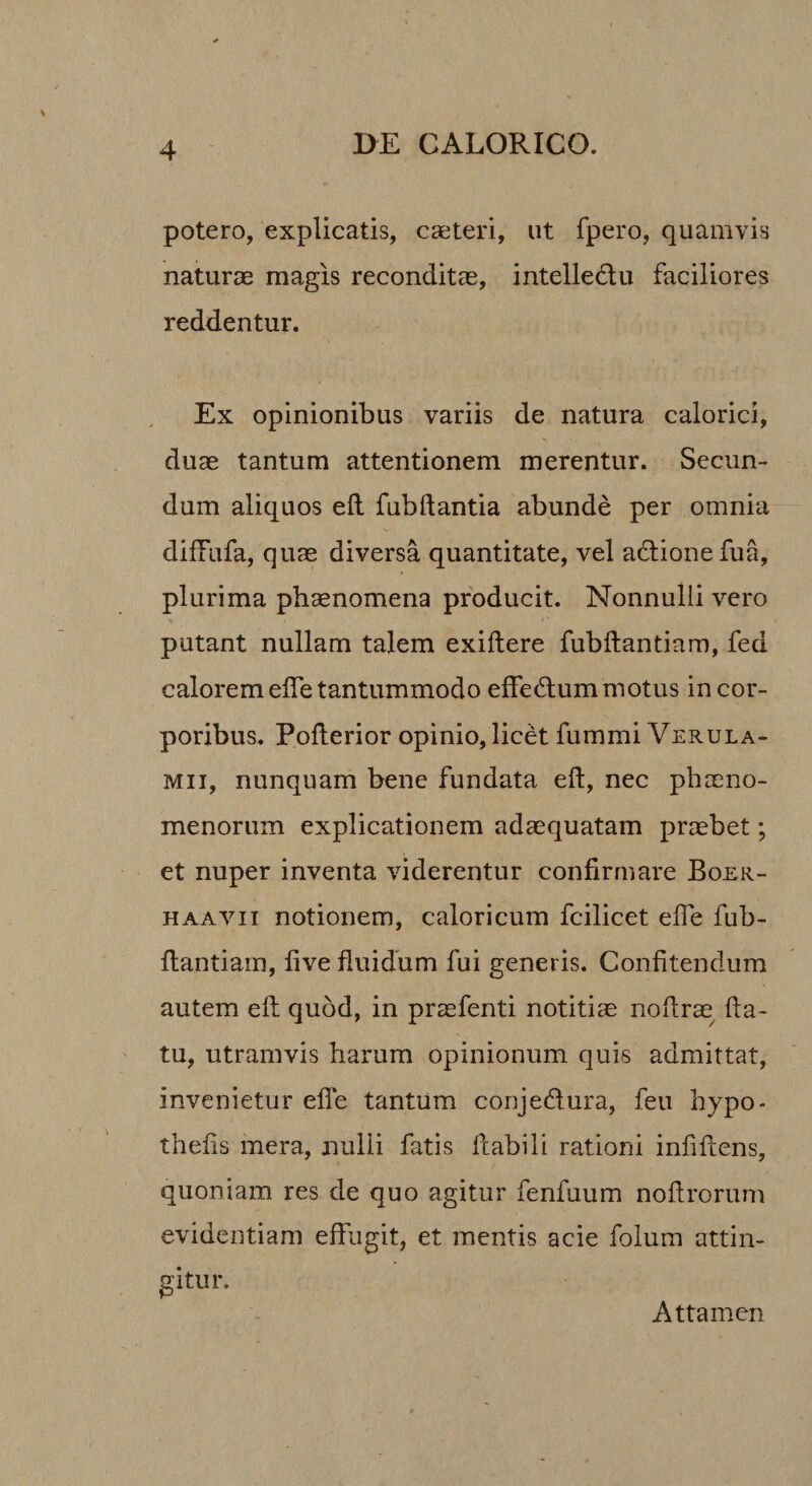 potero, explicatis, casteri, ut fpero, quamvis naturae magis reconditae, intelledu faciliores reddentur. Ex opinionibus variis de natura calorici, duae tantum attentionem merentur. Secun¬ dum aliquos efl fubftantia abunde per omnia difFufa, quae diversa quantitate, vel adtione fua, plurima phaenomena producit. Nonnulli vero putant nullam talem exiftere fubftantiam, fed calorem effe tantummodo effedlummotus in cor¬ poribus. Pofterior opinio, licet fummi Verula¬ mii, nunquam bene fundata eft, nec phaeno¬ menorum explicationem adaequatam praebet; et nuper inventa viderentur confirmare Boer- HAAVii notionem, caloricum fcilicet effe fub- flantiam, five fluidum fui generis. Confitendum autem efl quod, in praefenti notitiae noflrae fla¬ tu, utramvis harum opinionum quis admittat, invenietur effe tantum conjedlura, feu hypo- tliefis inera, nulli fatis flabili rationi infiflens, quoniam res de quo agitur fenfuum noflrorum evidentiam effugit, et mentis acie folum attin¬ gitur. Attamen