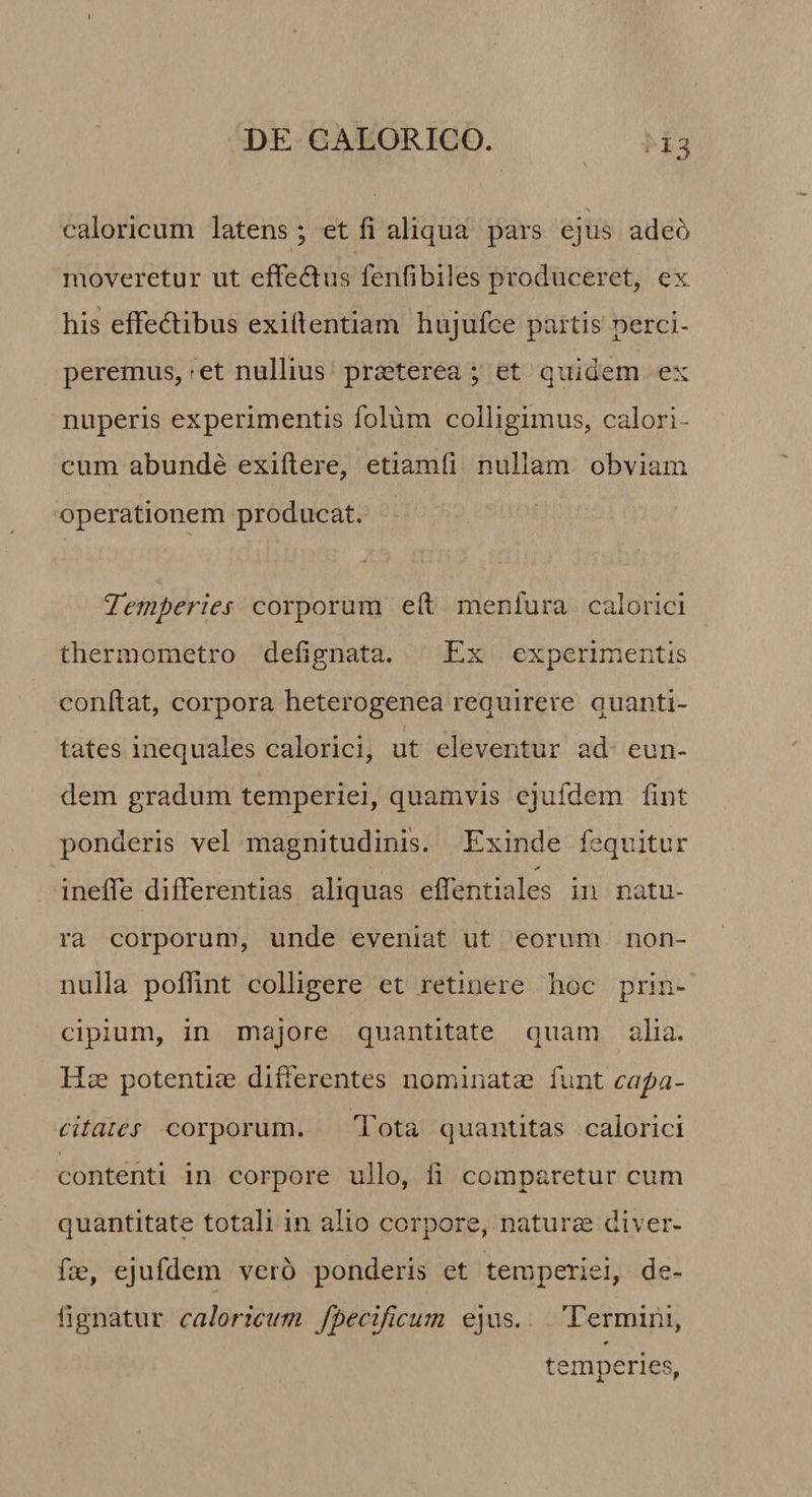 caloricum latens; et li aliqua pars ejus adeo moveretur ut effedus fenfibiles produceret, ex his effedlibus exiftentiam hujufce partis perci¬ peremus, ret nullius praeterea ; et quidem ex nuperis experimentis folum colligimus, calori^ cum abunde exiftere, etiamii nullam obviam operationem producat. ‘Temperies corporum eft menlura calorici therinometro defi gnata. Ex experimentis condat, corpora heterogenea requirere quanti- I tates inequales calorici, ut eleventur ad- eun¬ dem gradum temperiei, quamvis ejufdem fint ponderis vel magnitudinis. Exinde fequitur inelTe differentias aliquas effentiales in natu¬ ra corporum, unde eveniat ut eorum non¬ nulla poflint colligere et retinere hoc prin¬ cipium, in majore quantitate quam alia. Hie potentiae differentes nominatae funt capa¬ citates corporum. Tota quantitas calorici contenti in corpore ullo, fi comparetur cum quantitate totali in alio corpore, naturae diver- fae, ejufdem vero ponderis et temperiei, de- lignatur caloricum fpecijicum ejus. Termini, temperies,