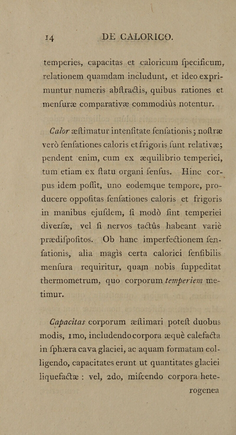 temperies, capacitas et caloricum fpecificurn, relationem quamdam includunt, et ideo expri¬ muntur numeris abflradis, quibus rationes et menfuras comparativas commodius notentur. Calor asllimatur intenlitate fenfationis \ noftrae vero fenfationes caloris et frigoris funt relativae; pendent enim, cum ex aequilibrio temperiei, tum etiam ex datu organi fenfus. Hinc cor¬ pus idem poffit, uno eodemque tempore, pro¬ ducere oppolitas fenfationes caloris et frigoris in manibus ejufdem, li modo lint temperiei diverfae, vel li nervos tadus habeant varie praedifpolitos. Ob hanc imperfedionem fen¬ fationis, alia magis certa calorici fenfibilis menfura requiritur, qua|n nobis fuppeditat tbermometrum, quo corporum temperiem me¬ timur. Capacitas corporum aellimari potell duobus modis, imo, includendo corpora aeque calefada in fpbaera cava glaciei, ac aquam formatam col¬ ligendo, capacitates erunt ut quantitates glaciei liquefadae : vel, 2do, mifcendo corpora hete- rogenea