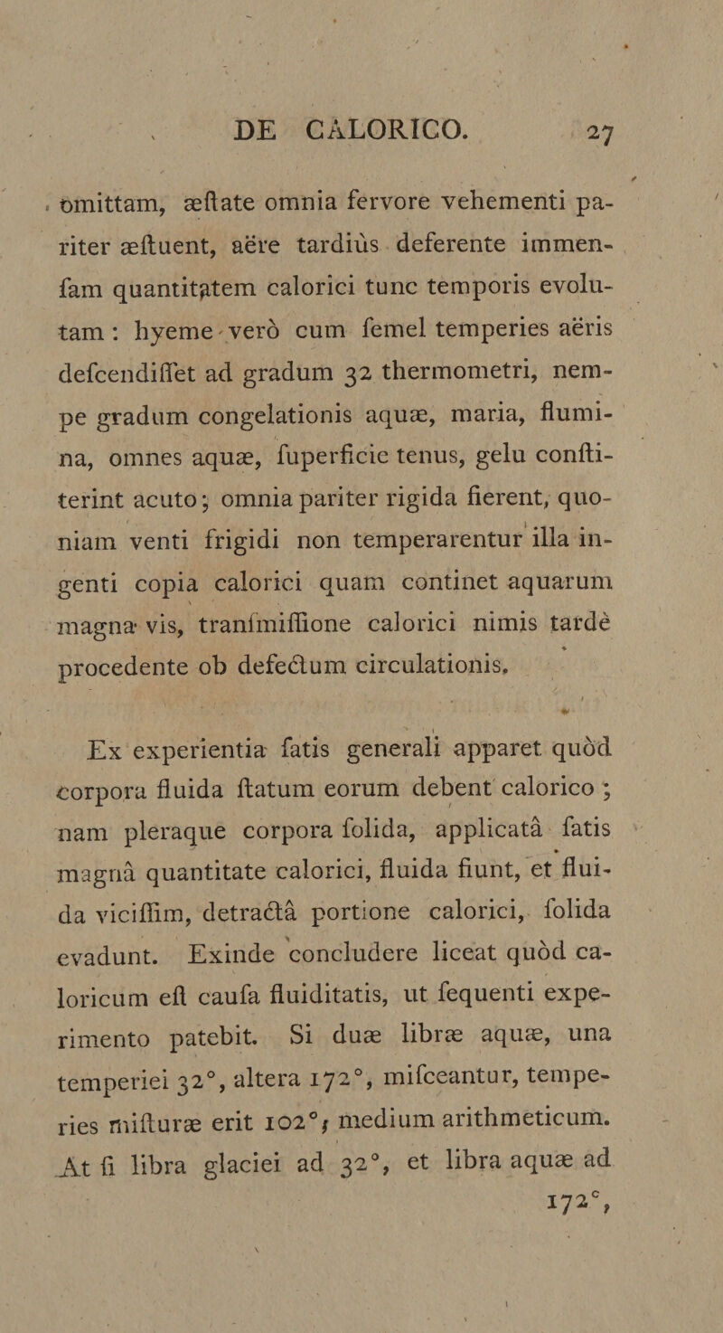 . omittam, aeftate omnia fervore vehementi pa¬ riter aeftuent, aere tardius deferente immen- fam quantitatem calorici tunc temporis evolu¬ tam : hyeme' vero cum femel temperies aeris defeendiffet ad gradum 32 thermometri, nem¬ pe gradum congelationis aquae, maria, flumi¬ na, omnes aquae, fuperficic tenus, gelu confti- terint acuto; omnia pariter rigida fierent, quo¬ niam venti frigidi non temperarentur' illa in¬ genti copia calorici quam continet aquarum magna vis, tranfmiflione calorici nimis tarde ♦ procedente ob defedum circulationis, t I Ex experientia fatis generali apparet quod corpora fluida flatum eorum debent calorico ; nam pleraque corpora folida, applicata fatis • magna quantitate calorici, fluida fiunt, et flui¬ da viciflim, detradla portione calorici, folida evadunt. Exinde concludere liceat quod ca¬ loricum efl caufa fiuiditatis, ut fequenti expe¬ rimento patebit. Si duae librae aquae, una temperiei 32% altera 172°, mifceantur, tempe¬ ries mifturje erit 102°; medium arithmeticum. At fi libra glaciei ad 32% et libra aquae ad 172% I