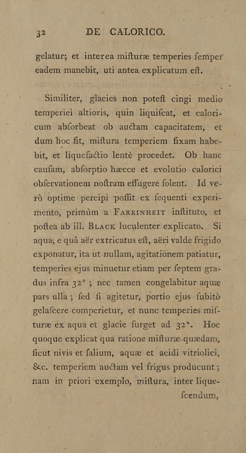 1 32 DE CALORICO. gelatur; et interea mifturae temperies fernper' eadem manebit, uti antea explicatum eft. t Similiter, glacies non poteft cingi medio temperiei altioris, quin liquifcat, et calori¬ cum abforbeat ob audiam capacitatem, et dum boc fit, miftura temperiem fixam habe- bit, et liquefadlio lente procedet. Ob hanc caufam, abforptio haecce et evolutio calorici obfervationem noftram effugere folent. Id ve¬ ro optime percipi pofiit ex fequenti ejcperi- mento, primum a Fareinheit inftituto, et poftea ab ili. Black luculenter explicato. Si aqua; e qua aer extricatus efi, aeri valde frigido exponatur, ita ut nullam, agitationem patiatur, temperies ejus minuetur etiam per feptem' gra¬ dus infra 32° ; nec tamen congelabitur aquae pars ulla ; fed fi agitetur, portio ejus fubito gelafcere comperietur, et nunc temperies mif- turae ex aqua et glacie furget ad 32°. Hoc quoque explicat qua ratione mifturae-quasdam, ficut nivis et falium, aquae et acidi vitriolici, , &amp;c. temperiem audiam vel frigus producunt; nam in priori 'exemplo, miftura, inter lique- fcendum.