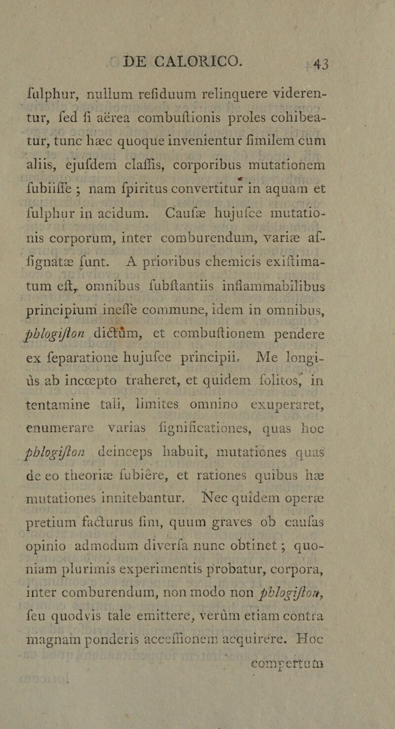 fulphur, nullum refiduum relinquere videren¬ tur, fed li aerea combuftionis proles cohibea¬ tur, tunc haec quoque invenientur fimilem cum aliis, ejufdem clailis, corporibus mutationem fubiiiTe ; nam fpiritus convertitur in aquam et fulphur in acidum. CaufcC hujiifce mutatio¬ nis corporum, inter comburendum, variae af- iignatae funt. A prioribus chemicis exlilima- tum eft,&lt; omnibus fubftantiis inflammabilibus principium ineiTe commune, idem in omnibus, phlogijlon didum, et combuhionem pendere ex feparatioiie hujufce principii,- Me longi¬ us ab incoepto traheret, et quidem folitos/ in tentamine tali, limites omnino exuperaret, enumerare varias fignihcatioiies, quas hoc phlogijlon deinceps habuit, mutationes quas: de eo theoriae fubiere, et rationes quibus hce mutationes innitebantur. Nec quidem operae pretium fatdurus fim, quum graves ob caufas opinio admodum diverfa nunc obtinet; quo¬ niam plurimis experimentis probatur, corpora, inter comburendum, non modo non phlogijlon, feu quodvis tale emittere, verum etiam contra magnam ponderis acceiTionein acquirere. Hoc t compertum