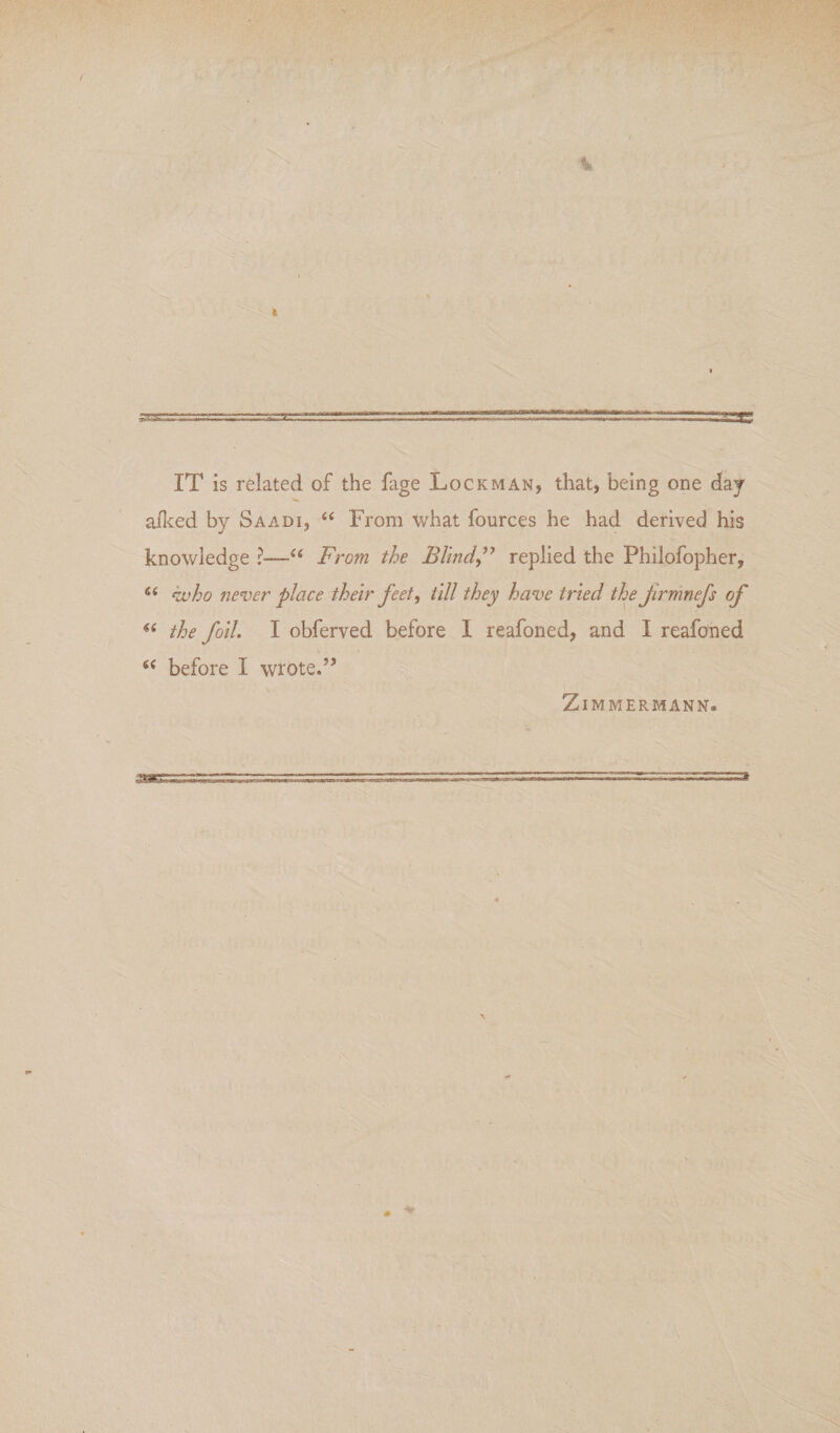 IT is related of the fage Lockman, that, being one day afced by Saadi, “ From what fources he had derived his knowledge ?—‘‘ From the BlindF replied the Philofopher, kvho nenjer place their feet, till they have tried the Jirmnefs of the foil. I obferved before 1 reafoned, and 1 reafoned ‘‘ before I wrote.’’ ZiMMERMANN.