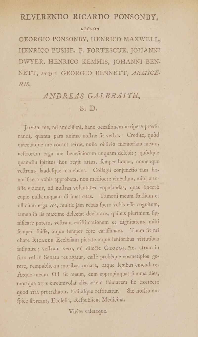 REVERENDO RICARDO PONSONBY, NECNON GEORGIO PONSONBY, HENRICO MAXWELL, HENRICO BUSHE, F. FORTESCUE, JOHANNI DWYER, HENRICO KEMMIS, JOHANNI BEN- NETT, ATQUE GEORGIO BENNETT, ARMIGE^ RIS, JNDREJS GALBRAITH, S, De Juvat me, mi amiciffimi, hanc occaiionem arripere pr^di-^ tandi, quanta pars animae noftrm fit veftra. Credite, quod quaecunque me vocant terrse, nulla oblivio memoriam meam, vefirorum erga me beneficiorum unquam delebit; quodque quam-diu fpiritus hos regit artus, femper honos, nomenque veflrum, laudefque manebunt. Collegii conjunftio tam ho¬ norifice a vobis approbata, non mediocre vinculum, mihi attu- HfTe videtur, ad noftras voluntates copulandas, quas fincere cupio nulla unquam dirimet mtas. Tametfi meum ftudium et officium erga vos, multis jam rebus fpero vobis effe cognitum, tamen in iis maxime deledtat declarare, quibus plurimum fig- nificare potero, veftram exiftimationem et dignitatem, mihi femper fuiffie, atque femper fore carifiimam. Tuum fit mi chare Ricarde Ecclefiam pietate atque lenioribus virtutibus inlignire ; veflrum vero, mi diledle Georgi, 5cc. utrum in foro vel in Senatu res agatur, cafte probe que vosmetipfos ge¬ rere, rempublicam moribus ornare, atque legibus emendare. Atque meum O ! fit meum, cum appropinquat fumma dies, morfque atris circumvolat alis, artem falutarem fic exercere quod vita protrahatur, fanitafque reflitiiatur. Sic nofiro au- fpice floreant, Ecclefia, Refpublica, Medicina. Vivite valete que.