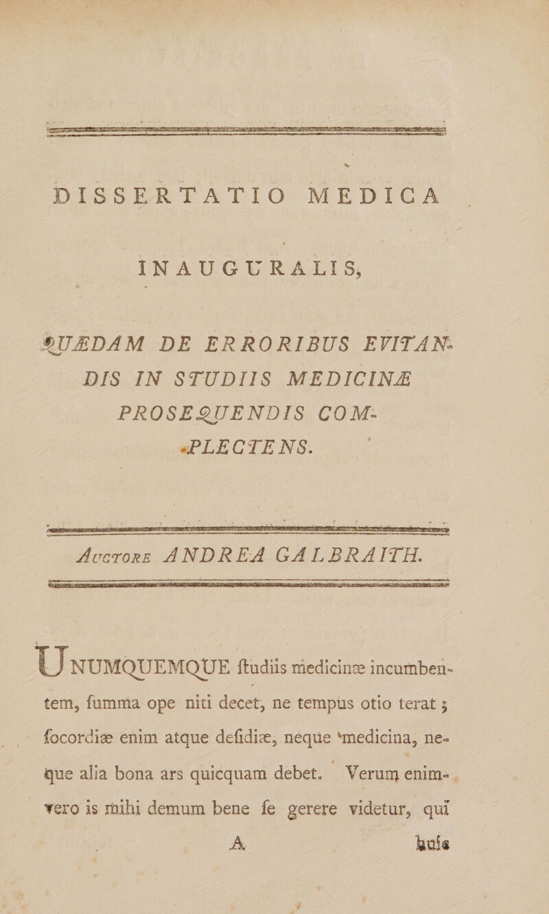 / IN AUGURALIS, ini^DAM DE ERRORIBUS EVITJN^ DIS IN STUDIIS MEDICINA PROSE^JENDIS COM- .PLECTENS. Auctore AND REA GALBRAITH. U NUMQIJEMQUE ftudiis medidrice incumben¬ tem, fumma ope niti decet, ne tempus otio terat ^ focordiae enim atque defidiae, neqiie ^medicina, ne« que alia bona ars quicquam debet. Verum enim» Tero is mihi demum bene fe gerere videtur, qiu A buii