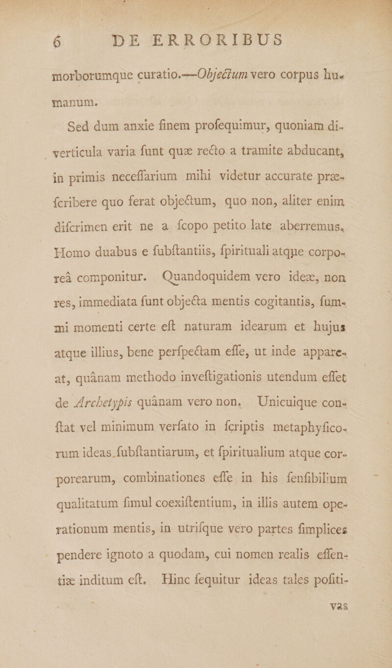 morborumque cmztio.-^Objedum vero corpus hu*» manum. Sed dum anxie finem profequimur, quoniam db verticula varia funt quae re^lo a tramite abducantj in primis necefiarium mihi videtur accurate prse- fcribere quo ferat obje^ium, quo non, aliter enim difcrimen erit ne a fcopo petito late aberremus. Homo duabus e fubftantiis, fpirituali atqpe corpo^ rea componitur. Quandoquidem vero ideae, non res, immediata funt obje6la mentis cogitantis, fum- mi momenti certe efi: naturam idearum et hujus atque illius, bene perfpe6lam effe, ut inde appare.» at, quanam methodo inveftigationis utendum efiet de Archetypis quanam vero non. Unicuique con« flat vel minimum verfato in fcriptis metaphyfico- rum ideas.fubftantiarum, et fpiritualium atque cor» porcarum, combinationes effe in his fenfibilium qualitatum fimul coexificntium, in illis autem ope¬ rationum mentis, in utrifque vero partes fim.plice£ pendere ignoto a quodam, cui nomen realis effen- tise inditum efi. Hinc fequitur ideas tales pofiti- vas