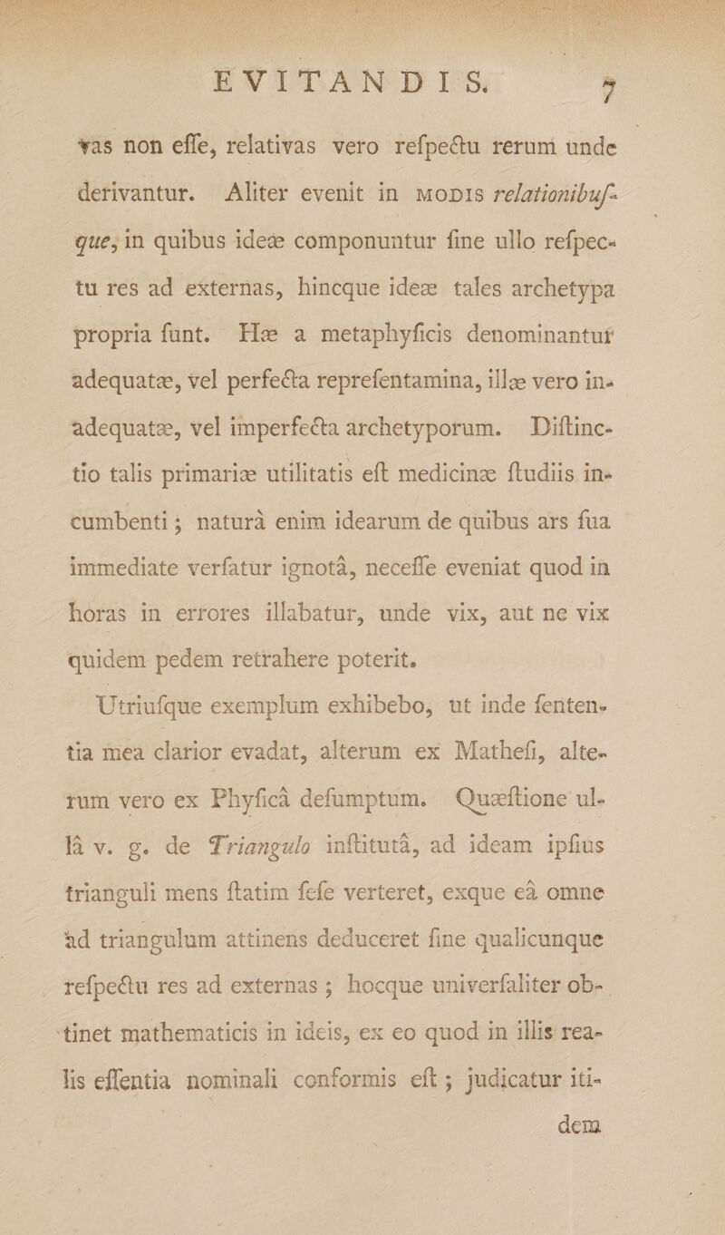 / Tas non effe, relativas vero refpe&lt;^u rernm unde derivantur. Aliter evenit in modis relationibuf-^ qiie^ in quibus ideae componuntur fme ullo refpec- tu res ad externas, hineque ideae tales archetypa propria funt. a metaphyficis denominantur adequatae, vel perfe^la reprefentamina, illas vero in- adequat^, vel imperfecla archetyporum. Dillinc- tio talis primariae utilitatis efl: medicinae fludiis in¬ cumbenti ; natura enim idearum de quibus ars fiia immediate verfatur ignota, neceffe eveniat quod in horas in errores illabatur, unde vix, aut ne vix quidem pedem retrahere poterit. Utriufque exemplum exhibebo, ut inde fenten- tia mea clarior evadat, alterum ex Matheli, alte¬ rum vero ex Phyfica defumptum. Qu^llione ul¬ la V. g. de Triangulo inftituta, ad ideam iplius trianguli mens flatim fefe verteret, exque ea omne ad triangulum attinens deduceret fme quali cunque refpe^lu res ad externas; hocque univerfaliter ob- •tinet mathematicis in ideis, ex eo quod in illis rea- lis effentia nominali conformis efl; judicatur iti¬ dem