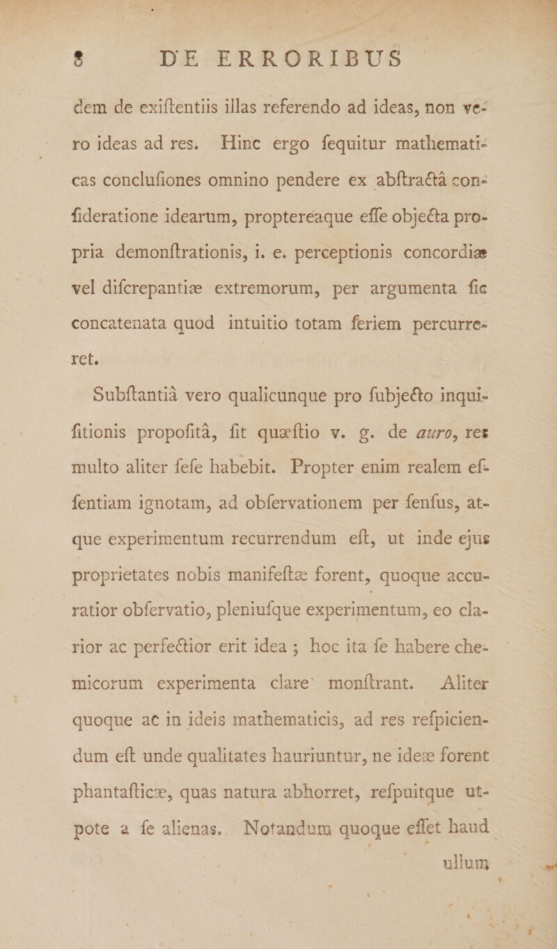 dem de exiftentiis illas referendo ad ideaSj non ve¬ ro ideas ad res. Hinc ergo fequitur mathemati¬ cas conclufiones omnino pendere ex abftradta con- fideratione idearum, proptereaque effe objedla pro¬ pria demonftrationis, i, e. perceptionis concordias vel difcrepantite extremorum, per argumenta lic concatenata quod intuitio totam feriem percurre¬ ret. Subftantia vero qualicunque pro fubje(^o inqui- fitionis propofita, fit qu^ftio v. g. de auro^ res multo aliter fefe habebit. Propter enim realem ef- fentiam ignotam, ad obfervationem per fenfus, at¬ que experimentum recurrendum ed:, ut inde ejus proprietates nobis manifefe forent, quoque accu¬ ratior obfervatio, pleniufque experimentum, eo cla¬ rior ac perfedlior erit idea ; hoc ita fe habere che- micorum experimenta clare' monftrant. Aliter quoque ac in ideis mathematicis, ad res refpicien- dum efl unde qualitates hauriuntur, ne idete forent phantafticse, quas natura abhorret, refpuitque ut- pote a fe alienas. Notandum quoque effet haud ullum I