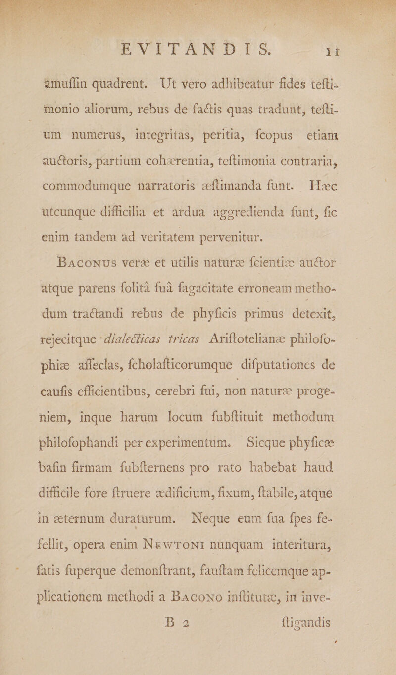 amuffin quadrent. Ut vero adhibeatur fides tefli^ monio aliorum, rebus de fallis quas tradant, tefiii- um numerus, integritas, peritia, fcopus etiam auctoris, partium cohaerentia, teftimonia contraria, commodumque narratoris aeftimanda funt. Hmc utcunque difficilia et ardua aggredienda funt, fic enim tandem ad veritatem pervenitur. Baconus verae et utilis naturae fcientiae auffor atque parens folita fua fagacitate erroneam metho¬ dum tr affandi rebus de phy ficis primus detexit, reiecitque dialedicas tricas Arifiotelianae philofo- phiee afleclas, fcholafticorumque difputationes de caufis efficientibus, cerebri fui, non naturte proge¬ niem, inque harum locum fubftituit methodum philofophandi per experimentum. Sicque phyficae bafm firmam fubflernens pro rato habebat haud difficile fore flruere aedificium, fixum, flabile, atque in mternum duraturum. Neque eum fua fpes fe¬ fellit, opera enim Nf wtoni nunquam interitura, fiitis fuperque demonflrant, fauflam felicemque ap¬ plicationem methodi a Bacono inftitutte, in inve- B 2 fligandis