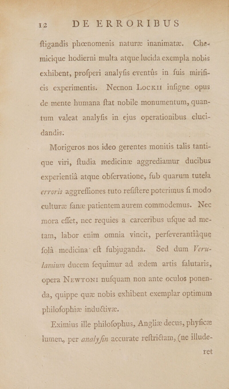 {ligandis phoenomenis naturae inanimatae. Che-^ micique hodierni multa atque lucida exempla nobis exhibent, profperi analyfis eventus in fuis mirifi¬ cis experimentis. Necnon Lockii infigne opus de mente humana fiat nobile monumentum, quan¬ tum valeat analyfis in ejus operationibus eluci¬ dandis. Morigeros nos ideo gerentes monitis talis tanti¬ que viri, fiudia medicinas aggrediamur ducibus experientia atque obfervatione, fub quarum tutela erroris aggrefifiones tuto refiftere poterimus fi modo culturae fanas patientem aurem commodemus. Nec mora eifet, nec requies a carceribus ufque ad me¬ tam, labor enim omnia vincit, perfeverantiaque fola medicina ‘ efl fubjuganda. Sed dum Feru- /amium ducem fequimur ad asdem artis falutaris, opera Newtoni nufquaiti non ante oculos ponen¬ da, quippe quse nobis exhibent exemplar optimum philofophise induftivse. Eximius ille philofoplius, Anglim decus, phyfic^ lumen, per analyfm accurate reftriftam, (ne illude- ret