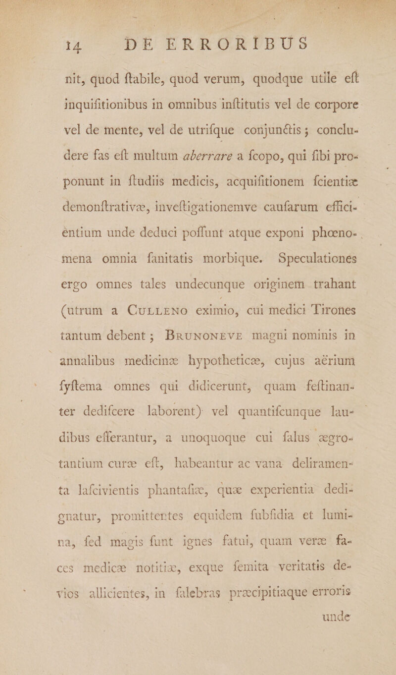 nit, quod flabilcj quod verum, quodque utile eft inquiiitionibus in omnibus inftitutis vel de corpore vel de mente, vel de utrifque conjunctis; conclu¬ dere fas efl: multum aberrare a fcopo, qui fibi pro¬ ponunt in ftudiis medicis, acquifitionem fcientiac demonflrativm, inveiligationemve caufarum effici¬ entium unde deduci poffunt atque exponi phoeno-, mena omnia fanitatis morbique. Speculationes ergo omnes tales undecunque originem trahant (utrum a Culleno eximio, cui medici Tirones tantum debent; Brunoneve magni nominis in annalibus medicinas hypotheticae, cujus aerium, fyflema omnes qui didicerunt, quam feftinan- ter dedifcere laborent) vel quantifcunque lau¬ dibus efferantur, a unoquoque cui falus ^aegro¬ tantium curm efl:, habeantur ac vana deliramen¬ ta lafcivientis phantafiae, qux experientia dedi¬ gnatur, promittentes equidem fubhdia et lumi¬ na, fed magis funt ignes fatui, quam verx fa¬ ces mediccC notitiae, exque femita veritatis de¬ vios allicientes, in falcbras prxcipitiaque erroris unde