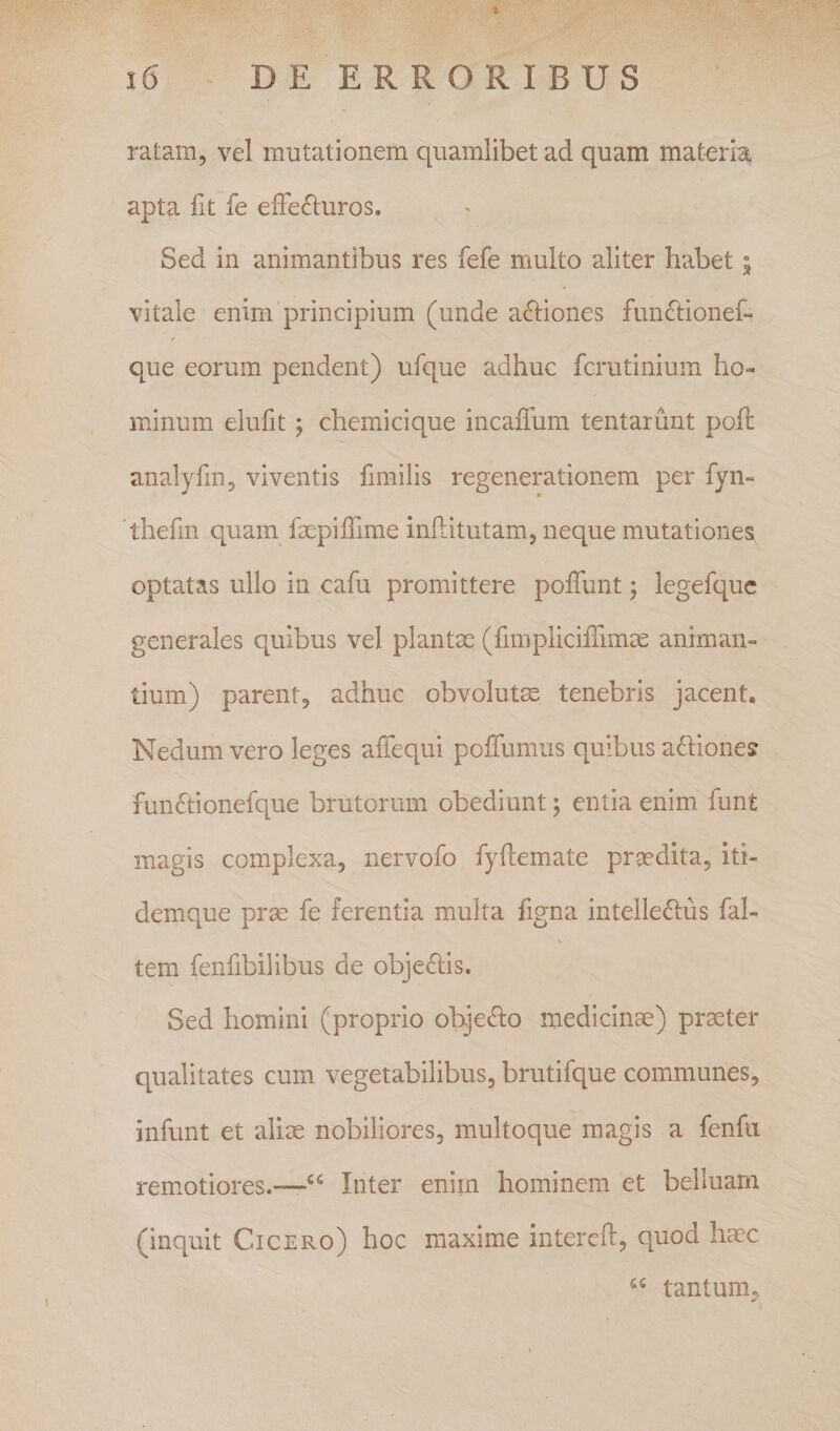 i6 DE ERRORIBUS ratam, vel mutationem quamlibet ad quam materia apta fit fe effecturos. Sed in animantibus res fefe multo aliter habet i vitale enim principium (unde aCtiones funCtionef- que eorum pendent) ufque adhuc fcrutinium ho¬ minum elufit; chemicique incaffum tentarunt poff analyfin, viventis fimilis regenerationem per fyn- 'thefin quam faepiffime inflitutam, neque mutationes optatas ullo in cafu promittere poffunt; legefquc generales quibus vel plantae (fimpliciffimas animan¬ tium) parent, adhuc obvolutm tenebris jacent. Nedum vero leges affequi poffumus quibus aCtiones funCtionefque brutorum obediunt; entia enim funt magis complexa, nervofo fyftemate proedita, iti- demque prae fe ferentia multa figna intelleClus fal- \ tem fenfibilibus de objeClis. Sed homini (proprio objeCto medicinae) praeter qualitates cum vegetabilibus, brutifque communes, infunt et aliae nobiliores, multoque magis a fenfii rem.otiores.—Inter enim hominem et belluam (inquit Cicero) hoc maxime intercft, quod hmc tantum.