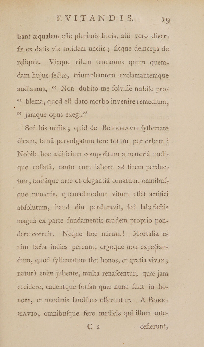 bant aequalem effe plurimis libris, alii vero diver- fis ex datis vix totidem unciis 5 ficque deinceps de reliquis. Vixque rifum teneamus quum quem» r dam hujus fedlm, triumphantem exclamantemque audiamus, Non dubito me folviffe nobile pro- blema, quod efl dato morbo invenire remedium, jamque opus exegi.” Sed his miffis ; quid de Boerhavii fyftemate dicam, fama pervulgatum fere totum per orbem ? Nobile hoc aedificium compofitum a materia undi¬ que collata, tanto cum labore ad finem perduc^ tum, tantaque arte et elegantia ornatura, omnibuf- que numeris, quemadmodum vifum efifet artifici abfolutum, haud diu perduravit, fed labefaciis magna ex parte fundamentis tandepi proprio pon¬ dere corruit. Neque hoc mirum 1 Mortalia e- nirn fa&lt;fi:a indies pereunt, ergoque non expe^tan- dum, quod fyfiematum fiet honos, et gratia vivax ; natura enim jubente, multa renafeentur, quee jam cecidere, cadentque forfan qum nunc funt in ho¬ nore, et maximis laudibus efteruntur. A Boer- HAVio, omnibufque fere medicis qui illum ante-