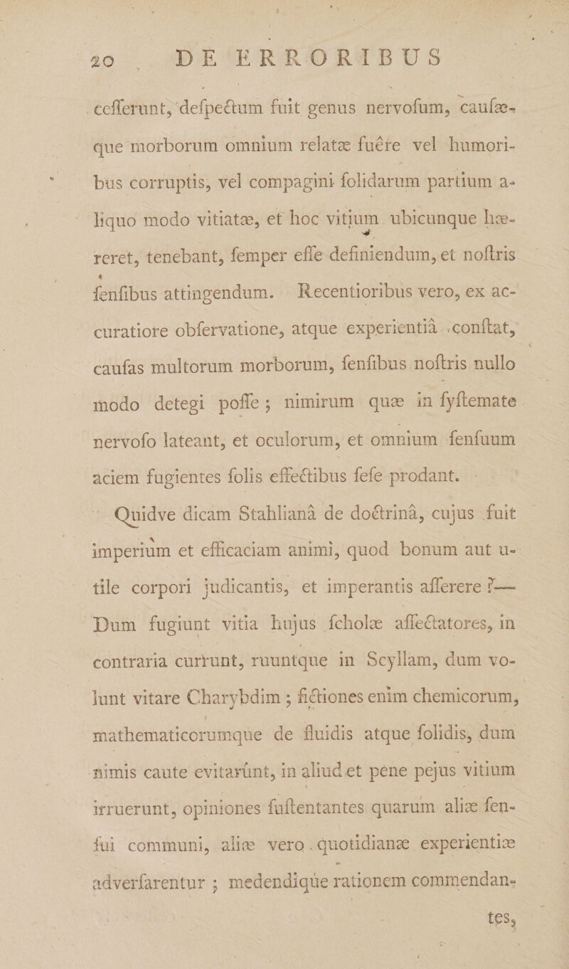 ceffenint, defpeftum fuit genus nervofum, caufas- que morborum omnium relatae fume vel humori¬ bus corruptis, vel compagini folidarum partium a- liquo modo vitiatae, et hoc vitium ubicunque hae¬ reret, tenebant, femper effe definiendum, et nofiris fenfibus attingendum. Recentioribus vero, ex ac¬ curatiore obfervatione, atque experientia -confiat, caufas multorum morborum, fenfibus nofiris nullo modo detegi pofie; nimirum quae in fyfiemate nervofo lateant, et oculorum, et omnium fenfuum aciem fugientes folis effe&lt;fiibus fefe prodant. Quidve dicam Stahliana de do^irina, cujus fuit imperium et efficaciam animi, quod bonum aut u- tile corpori judicantis, et imperantis afferere f— Dum fugiunt vitia hujus fcholx afifeclatores, in contraria currunt, ruuntque in Scyllam, dum vo¬ lunt vitare Charybdim ; fi(fiiones enim chemicorum, mathematicorum.que de fluidis atque folldis, dum nimis caute evitarunt, in aliud et pene pejus vitium ! irruerunt, opiniones fufientantes quarum alim fen- fui communi, aliae vero . quotidiante experientim adverfarentur \ medendique rationem commendan- .. tesc^