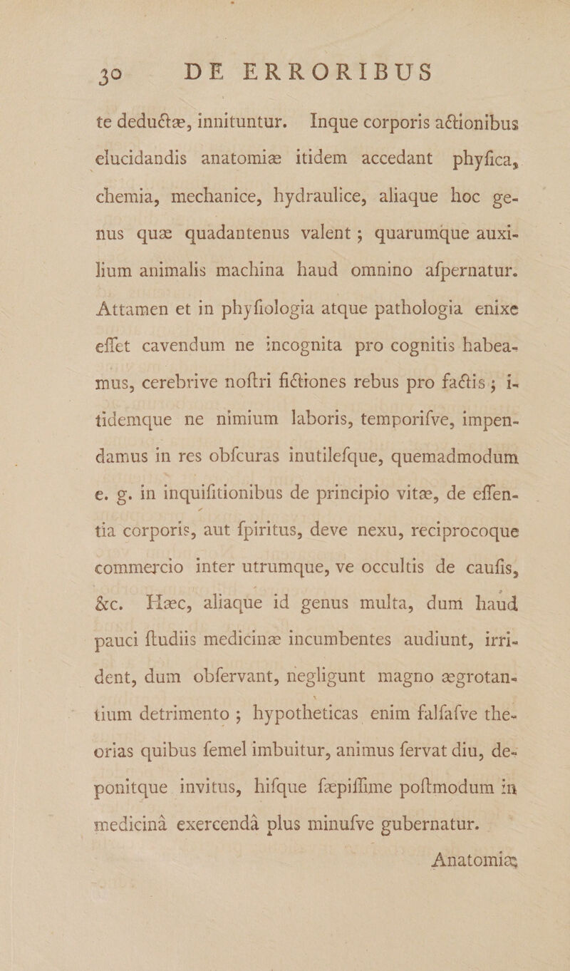 te dedu^lse, innituntur. Inque corporis affionibus elucidandis anatomi^ itidem accedant phyfica, chemia, mechanice, hydraulice, aliaque hoc ge¬ nus quae quadantenus valent; quarumque auxi¬ lium animalis machina haud omnino afpernatur. Attamen et in phyfiologia atque pathologia enixe elTet cavendum ne incognita pro cognitis habea¬ mus, cerebri ve noflri fidliones rebus pro fallis; i- lidemque ne nimium laboris, temporifve, impen¬ damus in res obfcuras inutilefque, quemadmodum e. g. in inquifitionibus de principio vitm, de effen- ✓ tia corporis, aut fpiritus, deve nexu, reciprocoque commaxio inter utrumque, ve occultis de caufis, &amp;c. Haec, aliaque id genus multa, duni haud pauci fludiis medicinae incumbentes audiunt, irri¬ dent, dum obfervant, hegligunt magno aegrotan^ tium detrimento ; hypotheticas enim falfafve the¬ orias quibus femel imbuitur, animus fervat diu, de- ponitque invitus, hifque faepilTime poftmodum in medicina exercenda plus minufve gubernatur. AnatomisQ