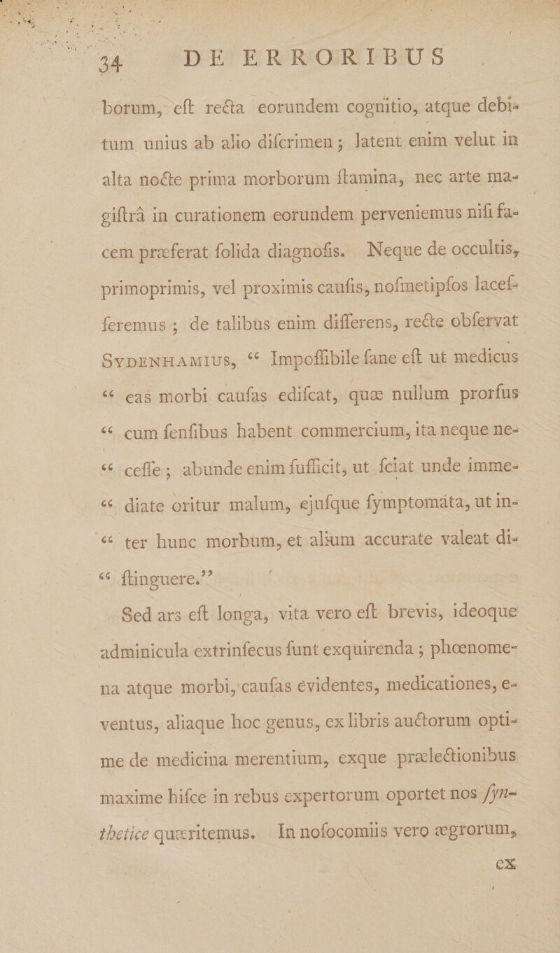 borum, ell: recta eorundem cognitio,, atque debb tum unius ab alio difcrimen j latent enim velut in alta no6te prima morborum flamina, nec arte ma- giflra in curationem eorundem perveniemus nifi fa« cem praeferat folida diagnofis. Neque de occultis, primoprimis, vel proximis caufis, nofmetipfos lacef- feremus ; de talibus enim differens, re£le obfervat Sydenhamius, Impoffibile fane eft ut medicus ‘‘ eas morbi caufas edifcat, qum nullum prorfus cum fenfibus habent commercium, ita neque ne- ceffe ; abunde enim fufficit, ut fckt unde imme- diate oritur malum, ejufque fymptomata, ut in- ter hunc morbum, et alkim accurate valeat di- ftinguere.’’ Sed ars eft longa, vita vero eft brevis, ideoque / adminicula extrinfecus funt exquirenda ; phoenome- na atque morbi, caufas evidentes, medicationes, e- ventus, aliaque hoc genus, ex libris au£lorum opti¬ me de medicina merentium, exque prmle6lionibus maxime hifce in rebus expertorum oportet nos thetice quceritemus. In nofocomiis vero mgrorum, ex