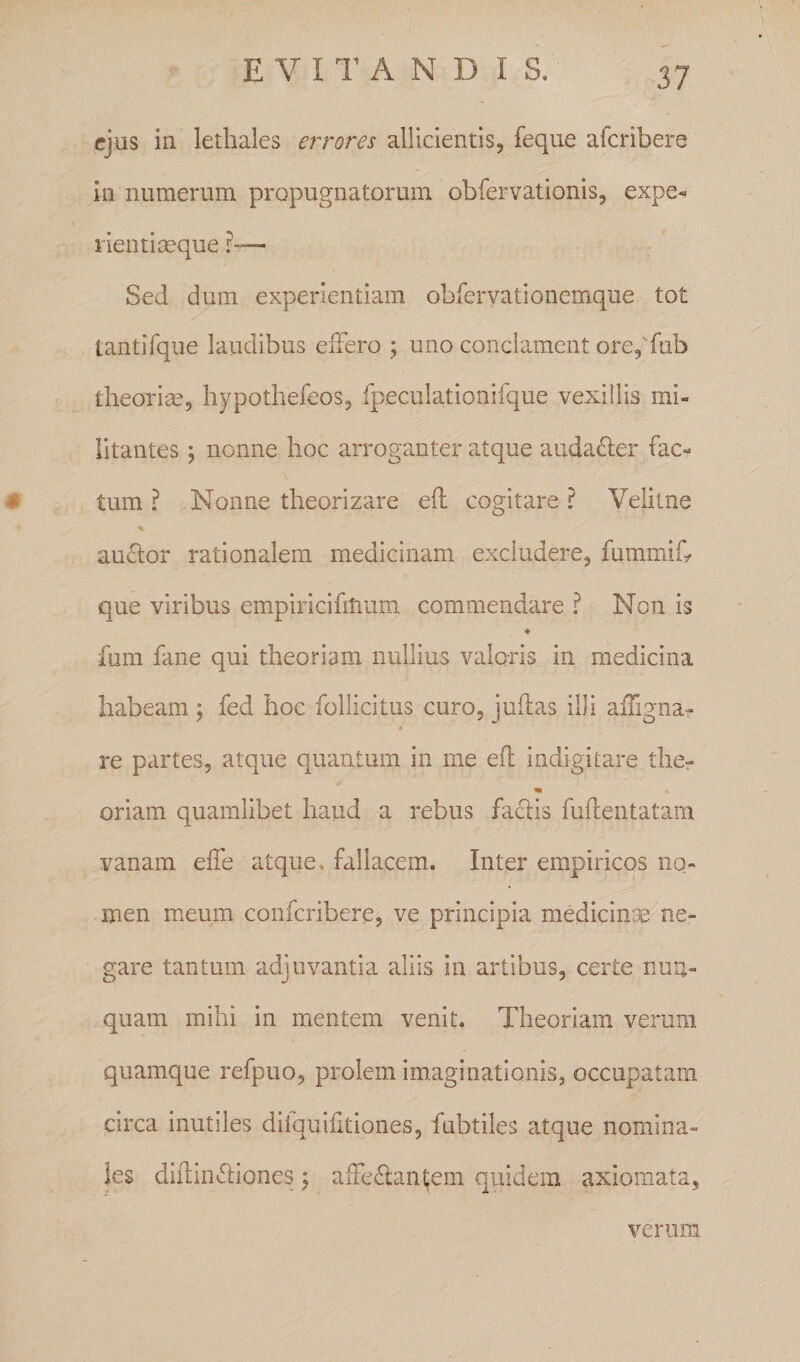 E V 11^ A N D I S ejus in letbales errores allicientis, feque afcribere in numerum propugnatorum obfervationis, expe** lientiseque — Sed dum experientiam obfervationemque tot tantifque laudibus elFero ; uno conclament ore5'fub theori£e5 hypothefeos, fpeculationifque vexillis mi¬ litantes j nonne hoc arroganter atque audafter fac- ^ tum ? Nonne theorizare efl cogitare ? Velitne % au6lor rationalem medicinam excludere, fummifr que viribus empiricifitium commendare ? Non is ♦ fum fane qui theoriam nullius valoris in medicina habeam ; fed hoc follicitus curo, judas illi affigna- re partes, atque quantum in me efl indigitare ther oriam quamlibet haud a rebus faclis fuflentatam vanam effe atque» fallacem. Inter empiricos no¬ men meum confcribere, ve principia medicinEC ne¬ gare tantum adjuvantia aliis in artibus, certe nun¬ quam mihi in mentem venit. Theoriam verum quamque refpuo, prolem imaginationis, occupatam circa inutiles dilquifitiones, fubtiles atque nomina¬ les difliiicliones \ afFe6tan|;em quidem axiomata, verum