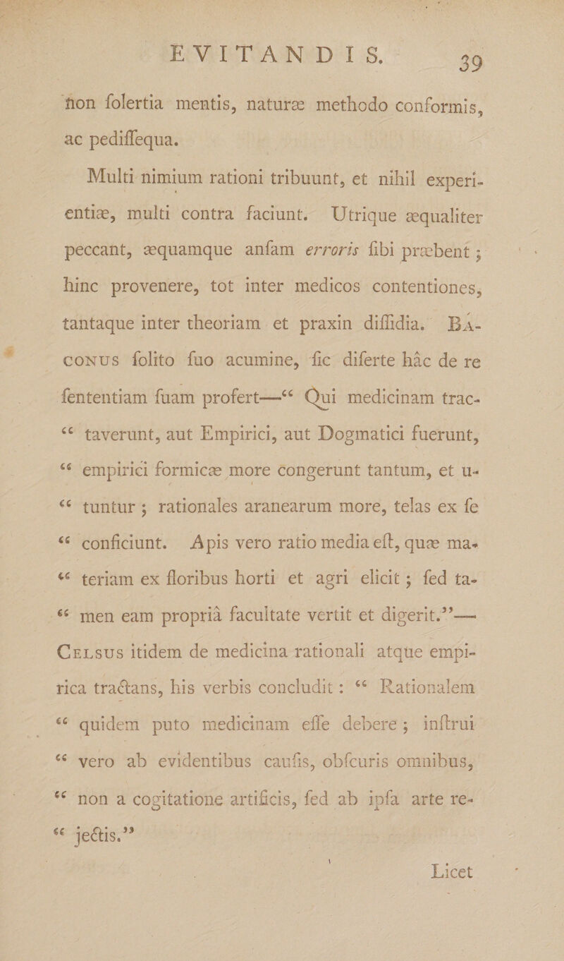 39 'iion folertia mentis, naturse methodo conformis, ac pediffequa. Multi nimium rationi tribuunt, et nihil experi¬ entiae, multi contra faciunt. Utrique aequaliter peccant, ^quamque anfam erroris fibi praebent; hinc provenere, tot inter medicos contentiones, tantaque inter theoriam et praxin diffidia. Ba- coNus folito fuo acumine, fic diferte hac de re fententiam fuam profert—Qui medicinam trac- “ taverunt, aut Empirici, aut Dogmatici fuerunt, empirici formicae more congerunt tantum, et u- tuntur ; rationales aranearum more, telas ex fe “ conficiunt, i^pis vero ratio media ed:, qufe ma- teriam ex floribus horti et agri elicit; fed ta- men eam propria facultate vertit et digerit.”— Celsus itidem de medicina rationali atque empi¬ rica tractans, his verbis concludit: Rationalem quidem puto medicinam effe debere ; inftrui vero ab evidentibus caufis, obfcuris omnibus, non a cogitatione artificis, fed ab ipfa arte re- je^is.” Licet